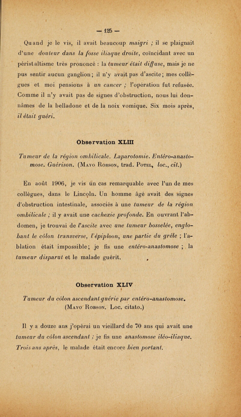 Quand je le vis, il avait beaucoup maigri ’ il se plaignait d’une douleur dans la fosse iliaque droite, coïncidant avec un péristaltisme très prononcé : la tumeur était diffuse, mais je ne pus sentir aucun ganglion; il n’y avait pas d’ascite; mes collè¬ gues et moi pensions à un cancer ’ l’opération fut refusée. Comme il n’y avait pas de signes d’obstruction, nous lui don¬ nâmes de la belladone et de la noix vomique. Six mois après, il était guéri. Observation XLIII Tumeur de la région ombilicale. Laparotomie. Entéro-anasto- mose. Guérison. (Mayo Robson, trad. Potel, /oc., cit.) .Y . En août 1906, je vis un cas remarquable avec l’un de mes collègues, dans le Lincoln. Un homme âgé avait des signes d’obstruction intestinale, associés à une tumeur de la région ombilicale ; il y avait une cachexie profonde. En ouvrant l’ab¬ domen, je trouvai de Vascite avec une tumeur bosselée, englo¬ bant le côlon transverse, Vépiploon, une partie du grêle ; l’a¬ blation était impossible; je fis une entéro*anastomose ; la tumeur disparut et le malade guérit. # * Observation XLIV | S ' * Tumeur du côlon ascendant guérie par entéro-anasiomose• (Mayo Robson. Loc. citato.) R y a douze ans j’opérai un vieillard de 70 ans qui avait une tumeur du côlon ascendant / je fis une anastomose iléo-iliaque. Trois ans après, le malade était encore bien portant.