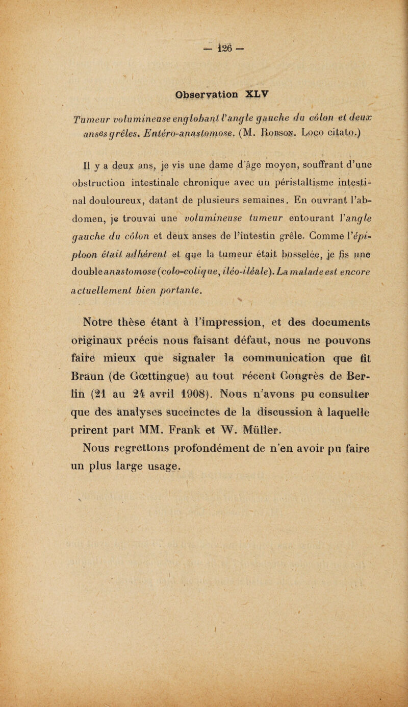 Observation XLV Tumeur volumineuse englobant l'angle gauche du côlon et deux anses grêles* Entéro-anastomose. (M. Robson. Loco citato.) Il y a deux ans, je vis une dame d’âge moyen, souffrant d’une obstruction intestinale chronique avec un péristaltisme intesti¬ nal douloureux, datant de plusieurs semaines. En ouvrant l’ab¬ domen, je trouvai une volumineuse tumeur entourant Y angle gauche du côlon et deux anses de l’intestin grêle. Gomme Vépï- ploon était adhérent et que la tumeur était bosselée, je fis une double anas tomose (colo-colique, iléo-iléale). La malade est encore actuellement bien portante. Notre thèse étant à l’impression, et des documents originaux précis nous faisant défaut, nous ne pouvons faire mieux que signaler la communication que fit Braun (de Gœttingue) au tout récent Congrès de Ber¬ lin (21 au 24 avril 1908). Nous n'avons pu consulter que des analyses succinctes de la discussion à laquelle prirent part MM. Frank et W. Mtiller. Nous regrettons profondément de n’en avoir pu faire un plus large usage. \