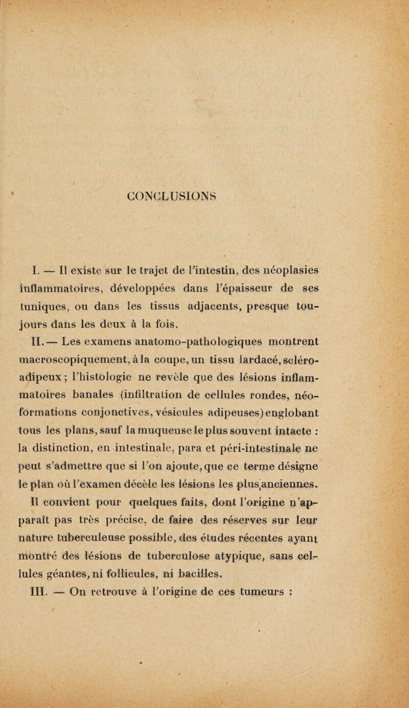 CONCLUSIONS I. — Il existe sur le trajet de l'intestin, des néoplasies inflammatoires, développées dans l’épaisseur de ses tuniques, ou dans les tissus adjacents, presque tou¬ jours dans les deux à la fois. IL— Les examens anatomo-pathologiques montrent macroscopiquement, à la coupe, un tissu lardacé, scléro- adipeux ; l’histologie ne revèle que des lésions inflam¬ matoires banales (infiltration de cellules rondes, néo¬ formations conjonctives, vésicules adipeuses)englobant tous les plans, sauf la muqueuse le plus souvent intacte : la distinction, en intestinale, para et péri-intestinale ne peut s’admettre que si l’on ajoute, que ce terme désigne le plan où l’examen décèle les lésions les plus^anciennes. Il convient pour quelques faits, dont l’origine n’ap- paraît pas très précise, de faire des réserves sur leur nature tuberculeuse possible, des études récentes ayant montré des lésions de tuberculose atypique, sans cel¬ lules géantes, ni follicules, ni bacilles. III. —■ On retrouve à l’origine de ces tumeurs :