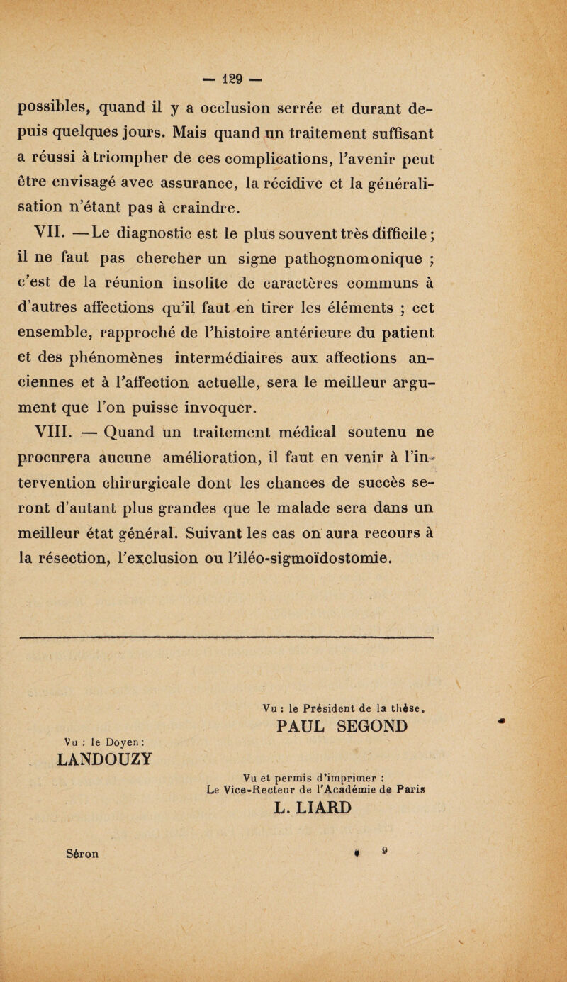 possibles, quand il y a occlusion serrée et durant de¬ puis quelques jours. Mais quand un traitement suffisant a réussi à triompher de ces complications, l’avenir peut être envisagé avec assurance, la récidive et la générali¬ sation n’étant pas à craindre. VII. —Le diagnostic est le plus souvent très difficile ; il ne faut pas chercher un signe pathognomonique ; c’est de la réunion insolite de caractères communs à d’autres affections qu’il faut en tirer les éléments ; cet ensemble, rapproché de l’histoire antérieure du patient et des phénomènes intermédiaires aux affections an¬ ciennes et à l’affection actuelle, sera le meilleur argu¬ ment que l’on puisse invoquer. VIII. — Quand un traitement médical soutenu ne procurera aucune amélioration, il faut en venir à l’in¬ tervention chirurgicale dont les chances de succès se¬ ront d’autant plus grandes que le malade sera dans un meilleur état général. Suivant les cas on aura recours à la résection, l’exclusion ou l’iléo-sigmoïdostomie. Vu : le Président de la thèse. PAUL SEGOND Vu : le Doyen : LANDOUZY Vu et permis d’imprimer : Le Vice-Recteur de l’Académie de Pari» L. LIARD Séron è 9 \