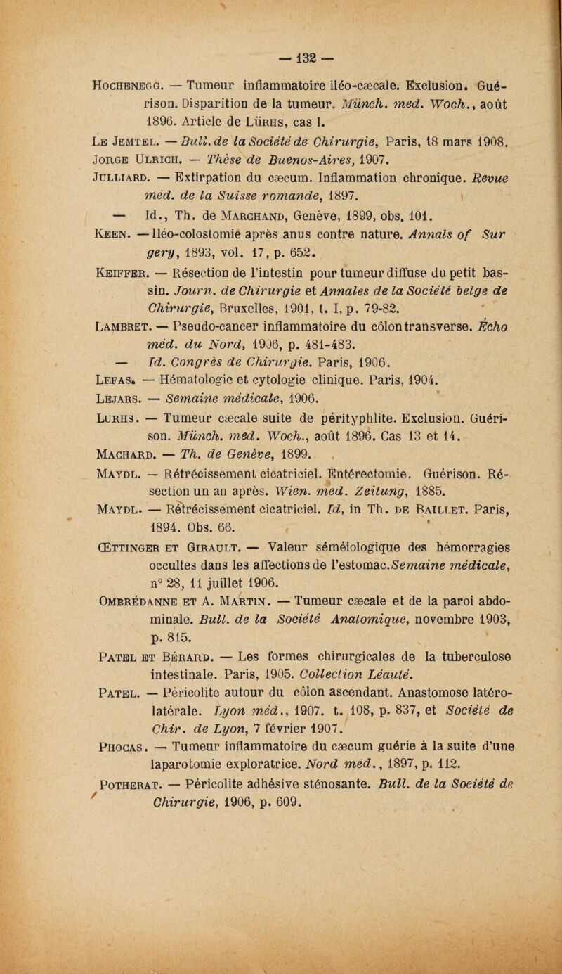 Hochenegg. — Tumeur inflammatoire iléo-cæcaïe. Exclusion. Gué¬ rison. Disparition de la tumeur. Münch. med. Woch., août 1896. Article de Lürhs, cas I. Le Jemtel. —Bull.de la Société de Chirurgie, Paris, 18 mars 1908. Jorge Ulrich. — Thèse de Buenos-Aires, 1907. Julliard. — Extirpation du cæcum. Inflammation chronique. Revue méd. de la Suisse romande, 1897. — Id., Th. de Marchand, Genève, 1899, obs, 101. Keen. —-Iléo-colostomie après anus contre nature. Annals of Sur gery, 1893, vol. 17, p. 652. Keiffer. — Résection de l’intestin pour tumeur diffuse du petit bas¬ sin. Journ. de Chirurgie et Annales de la Société belge de Chirurgie, Bruxelles, 1901, t. I, p. 79-82. Lambret. — Pseudo-cancer inflammatoire du côlon transverse. Écho méd. du Nord, 1906, p. 481-483. — Id. Congrès de Chirurgie. Paris, 1906. Lefas. — Hématologie et cytologie clinique. Paris, 1904. Lejars. — Semaine médicale, 1906. Lurhs. — Tumeur cæcale suite de pérityphlite. Exclusion. Guéri¬ son. Münch. med. Woch., août 1896. Cas 13 et 14. Machard. — Th. de Genève, 1899. Maydl. — Rétrécissement cicatriciel. Entérectomie. Guérison. Ré¬ section un an après. Wien. med. Zeitung, 1885. Maydl. — Rétrécissement cicatriciel. Id, in Th. de Baillet. Paris, 1894. Obs. 66. Œttinger et Girault. — Valeur séméiologique des hémorragies occultes dans les affections de l’estomac.Semaine médicale, n° 28, 11 juillet 1906. Ombrédanne et A. Martin. — Tumeur cæcale et de la paroi abdo¬ minale. Bull, de la Société Anatomique, novembre 1903, p. 815. Patel et Bërard. — Les formes chirurgicales de la tuberculose intestinale. Paris, 1905. Collection Léauté. Patel. — Péricolite autour du côlon ascendant. Anastomose latéro- latérale. Lyon méd., 1907. t. 108, p. 837, et Société de Chir. de Lyon, 7 février 1907. Phocas. — Tumeur inflammatoire du cæcum guérie à la suite d’une laparotomie exploratrice. Nord med.% 1897, p. 112. Potherat. — Péricolite adhésive sténosante. Bull, de la Société de Chirurgie, 1906, p. 609. 4