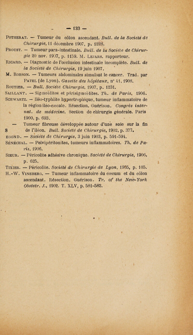 Potherat. — Tumeur du côlon ascendant. Bull. de la Société de Chirurgie, 11 décembre 1907, p, 1228. Proust. — Tumeur para-intestinale. Bull, de la Société de Chirur¬ gie 20 nov. 1917, p. 1159. M. Lejars. rapporteur. Ricard. — Diagnostic de l’occlusion intestinale incomplète. Bull, de la Société de Chirurgie, 19 juin 1907. M. Robson. — Tumeurs abdominales simulant le cancer. Trad. par Patel (de Lyon). Gazette des hôpitaux, n° 41,1908. Routier. — Bull. Société Chirurgie, 1907, p. 1231. Saillant. — Sigmoïdites et périsigmoïdites. Th. de Paris, 1906. Schwartz. — Iléo-typhlite hypertrophique, tumeur inflammatoire de la région iléo-caecale. Résection. Guérison. Congrès inter¬ nat. de mèdécine. Section de chirurgie générale. Paris 1900, p. 693. — Tumeur fibreuse développée autour d’une soie sur la fin S de l’iléon. Bull. Société de Chirurgie, 1902, p. 377. egond. — Société de Chirurgie, 3 juin 1903, p. 591-594. Sénéchal. — Pelvipéritonites, tumeurs inflammatoires. Th. de Pa¬ ris, 1906. Sieur. — Péricolite adhésive chronique. Société de Chirurgie, 1906, p. 625. Tixier. — Péricolite. Société de Chirurgie de Lyon, 1905, p. 105. H.-W. Vineberg. — Tumeur inflammatoire du cæcum et du côlon ascendant. Résection. Guérison. Tr. of the New-York Obstetr. J., 1902. T. XLV, p. 581-582.