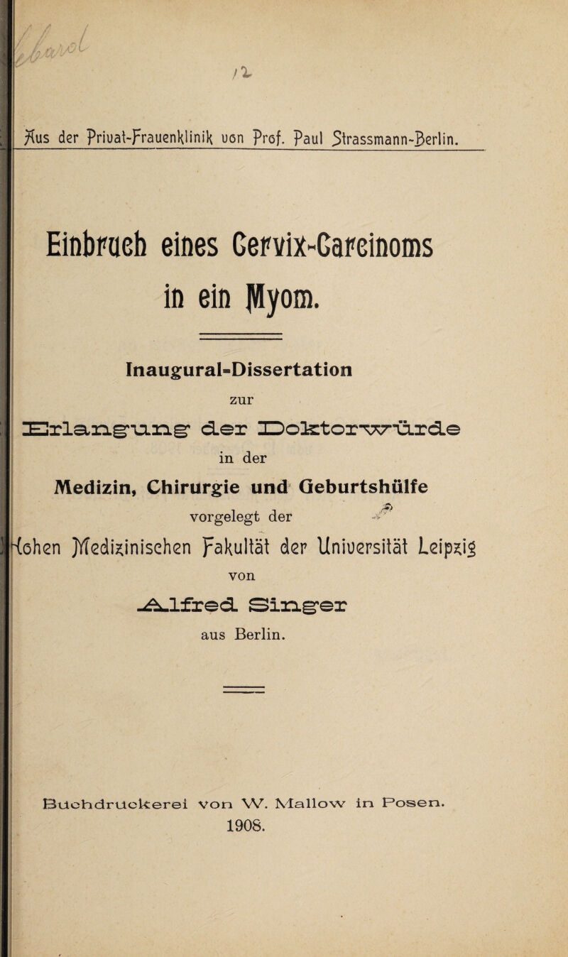 ^us der priuat-Frauenklinik uon prof. Paul Strassmann-Berlin. Einbruch eines Gervix-Gareinoms in ein fttyom. Inaugural-Dissertation zur ZEHrla,n.g”u.zig‘ cler XDo3storTX7o.rd.e in der Medizin, Chirurgie und Geburtshülfe vorgelegt der ^ Kohsn jYTcdixinisehen Fakultät der Uniuersität LeipsiS von -Ä-lfred. Singer aus Berlin. 13oeHdrt_ielverei von W. XIollovv in Posen. 1908.