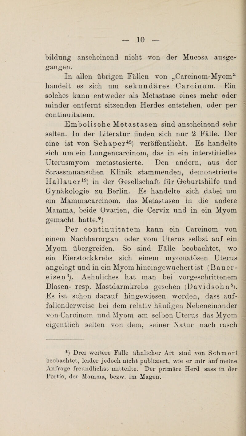 bildung anscheinend nicht von der Mucosa ausge¬ gangen. In allen übrigen Fällen von „Carcinom-Myomu handelt es sich um sekundäres Carciuom. Ein solches kann entweder als Metastase eines mehr oder minder entfernt sitzenden Herdes entstehen, oder per continuitatem. Embolische Metastasen sind anscheinend sehr selten. In der Literatur finden sich nur 2 Fälle. Der eine ist von Sch aper42) veröffentlicht. Es handelte sich um ein Lungencarcinom, das in ein interstitielles Uterus myom metastasierte. Den andern, aus der Strassmnanschen Klinik stammenden, demonstrierte Hailauer19) in der Gesellschaft für Geburtshilfe und Gynäkologie zu Berlin. Es handelte sich dabei um ein Mammacarcinom, das Metastasen in die andere Mamma, beide Ovarien, die Cervix und in ein Myom gemacht hatte.*) Per continuitatem kann ein Carcinom von einem Nachbarorgan oder vom Uterus selbst auf ein Myom übergreifen. So sind Fälle beobachtet, wo ein Eierstockkrebs sich einem myomatösen Uterus angelegt und in ein Myom hineingewuchert ist (Bauer¬ eisen3). Aehnliches hat man bei vorgeschrittenem Blasen- resp. Mastdarmkrebs gesehen (Davidsohn8). Es ist schon darauf hingewiesen worden, dass auf¬ fallenderweise bei dem relativ häufigen Nebeneinander von Carcinom und Myom am selben Uterus das Myom eigentlich selten von dem, seiner Natur nach rasch *) Drei weitere Fälle ähnlicher Art sind von Schmorl beobachtet, leider jedoch nicht publiziert, wie er mir auf meine Anfrage freundlichst mitteilte. Der primäre Herd sass in der Portio, der Mamma, bezw. im Magen.