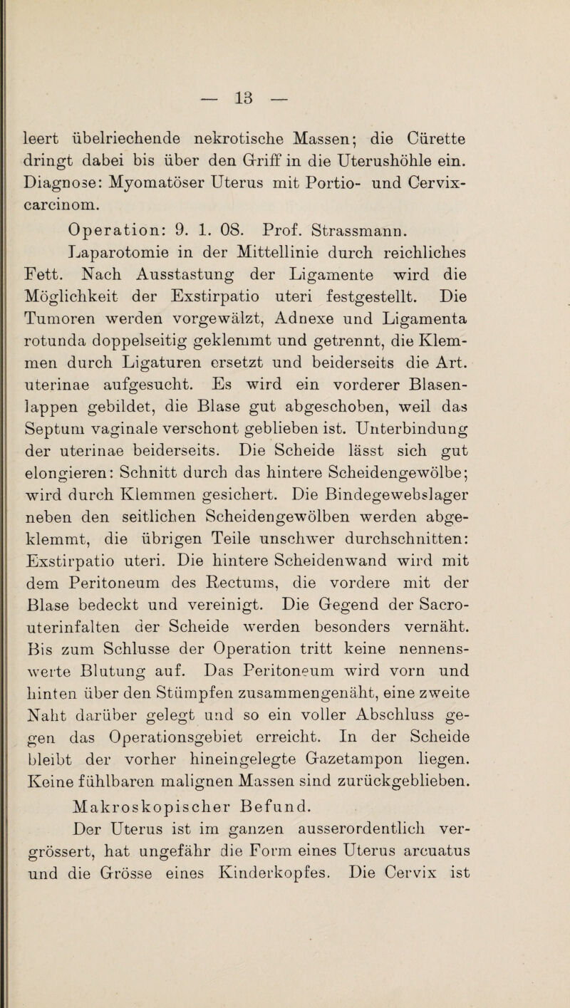 leert übelriechende nekrotische Massen; die Cürette dringt dabei bis über den Griff in die Uterushöhle ein. Diagnose: Myomatöser Uterus mit Portio- und Cervix- carcinom. Operation: 9. 1. 08. Prof. Strassmann. Laparotomie in der Mittellinie durch reichliches Fett. Nach Ausstastung der Ligamente wird die Möglichkeit der Exstirpatio uteri festgestellt. Die Tumoren werden vorgewälzt, Adnexe und Ligamenta rotunda doppelseitig geklemmt und getrennt, die Klem¬ men durch Ligaturen ersetzt und beiderseits die Art. uterinae aufgesucht. Es wird ein vorderer Blasen¬ lappen gebildet, die Blase gut abgeschoben, weil das Septum vaginale verschont geblieben ist. Unterbindung der uterinae beiderseits. Die Scheide lässt sich gut elongieren: Schnitt durch das hintere Scheidengewölbe; wird durch Klemmen gesichert. Die Bindegewebslager neben den seitlichen Scheidengewölben werden abge¬ klemmt, die übrigen Teile unschwer durchschnitten: Exstirpatio uteri. Die hintere Scheidenwand wird mit dem Peritoneum des Rectums, die vordere mit der Blase bedeckt und vereinigt. Die Gegend der Sacro- uterinfalten der Scheide werden besonders vernäht. Bis zum Schlüsse der Operation tritt keine nennens¬ werte Blutung auf. Das Peritoneum wird vorn und hinten über den Stümpfen zusammengenäht, eine zweite Naht darüber gelegt und so ein voller Abschluss ge¬ gen das Operationsgebiet erreicht. In der Scheide bleibt der vorher hineingelegte Gazetampon liegen. Keine fühlbaren malignen Massen sind zurückgeblieben. Makroskopischer Befund. Der Uterus ist im ganzen ausserordentlich ver- orössert, hat ungefähr die Form eines Uterus arcuatus und die Grösse eines Kinderkopfes. Die Cervix ist