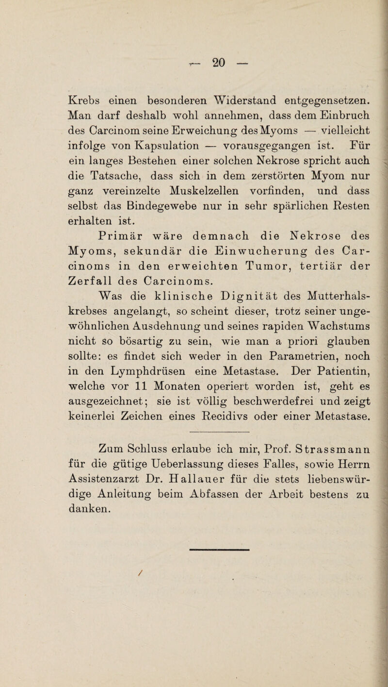 Krebs einen besonderen Widerstand entgegensetzen. Man darf deshalb wohl annehmen, dass dem Einbruch des Carcinom seine Erweichung des Myoms — vielleicht infolge von Kapsulation — vorausgegangen ist. Für ein langes Bestehen einer solchen Nekrose spricht auch die Tatsache, dass sich in dem zerstörten Myom nur ganz vereinzelte Muskelzellen vorfinden, und dass selbst das Bindegewebe nur in sehr spärlichen Resten erhalten ist. Primär wäre demnach die Nekrose des Myoms, sekundär die Einwucherung des Car- cinoms in den erweichten Tumor, tertiär der Zerfall des Carcinoms. Was die klinische Dignität des Mutterhals¬ krebses angelangt, so scheint dieser, trotz seiner unge¬ wöhnlichen Ausdehnung und seines rapiden Wachstums nicht so bösartig zu sein, wie man a priori glauben sollte: es findet sich weder in den Parametrien, noch in den Lymphdrüsen eine Metastase. Der Patientin, welche vor 11 Monaten operiert worden ist, geht es ausgezeichnet; sie ist völlig beschwerdefrei und zeigt keinerlei Zeichen eines Recidivs oder einer Metastase. Zum Schluss erlaube ich mir, Prof. Strassmann für die gütige Ueberlassung dieses Falles, sowie Herrn Assistenzarzt Dr. Hailauer für die stets liebenswür¬ dige Anleitung beim Abfassen der Arbeit bestens zu danken. /