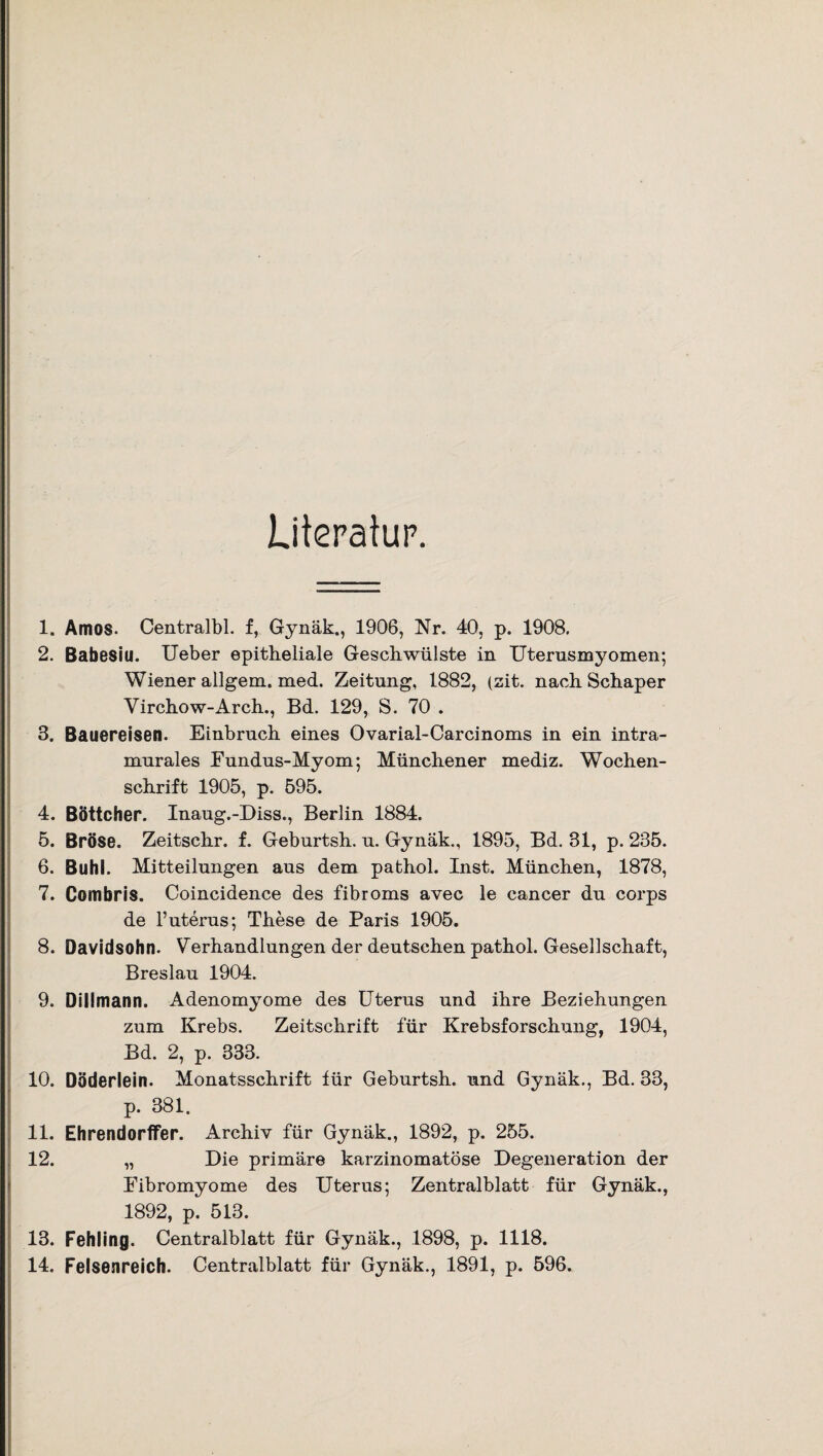 Literatur. 1. Arnos. Centralbl. f, Gynäk., 1906, Nr. 40, p. 1908. 2. Babesiu. Ueber epitheliale Geschwülste in Uterusmyomen; Wiener allgem. med. Zeitung, 1882, (zit. nach Schaper Virchow-Arch., Bd. 129, S. 70 . 3. Bauereisen. Einbruch eines Ovarial-Carcinoms in ein intra- murales Fundus-Myom; Münchener mediz. Wochen¬ schrift 1905, p. 595. 4. Böttcher. Inaug.-Diss., Berlin 1884. 5. Bröse. Zeitschr. f. Geburtsh. u. Gynäk., 1895, Bd. 31, p. 235. 6. Buhl. Mitteilungen aus dem pathol. Inst. München, 1878, 7. Combris. Coincidence des fibroms avec le cancer du corps de l’uterus; These de Paris 1905. 8. Davidsohn. Verhandlungen der deutschen pathol. Gesellschaft, Breslau 1904. 9. Dillmann. Adenomyome des Uterus und ihre Beziehungen zum Krebs. Zeitschrift für Krebsforschung, 1904, Bd. 2, p. 333. 10. Döderlein. Monatsschrift für Geburtsh. und Gynäk., Bd. 33, p. 381. 11. Ehrendorffer. Archiv für Gynäk., 1892, p. 255. 12. „ Die primäre karzinomatöse Degeneration der Fibromyome des Uterus; Zentralblatt für Gynäk., 1892, p. 513. 13. Fehling. Centralblatt für Gynäk., 1898, p. 1118. 14. Felsenreich. Centralblatt für Gynäk., 1891, p. 596.