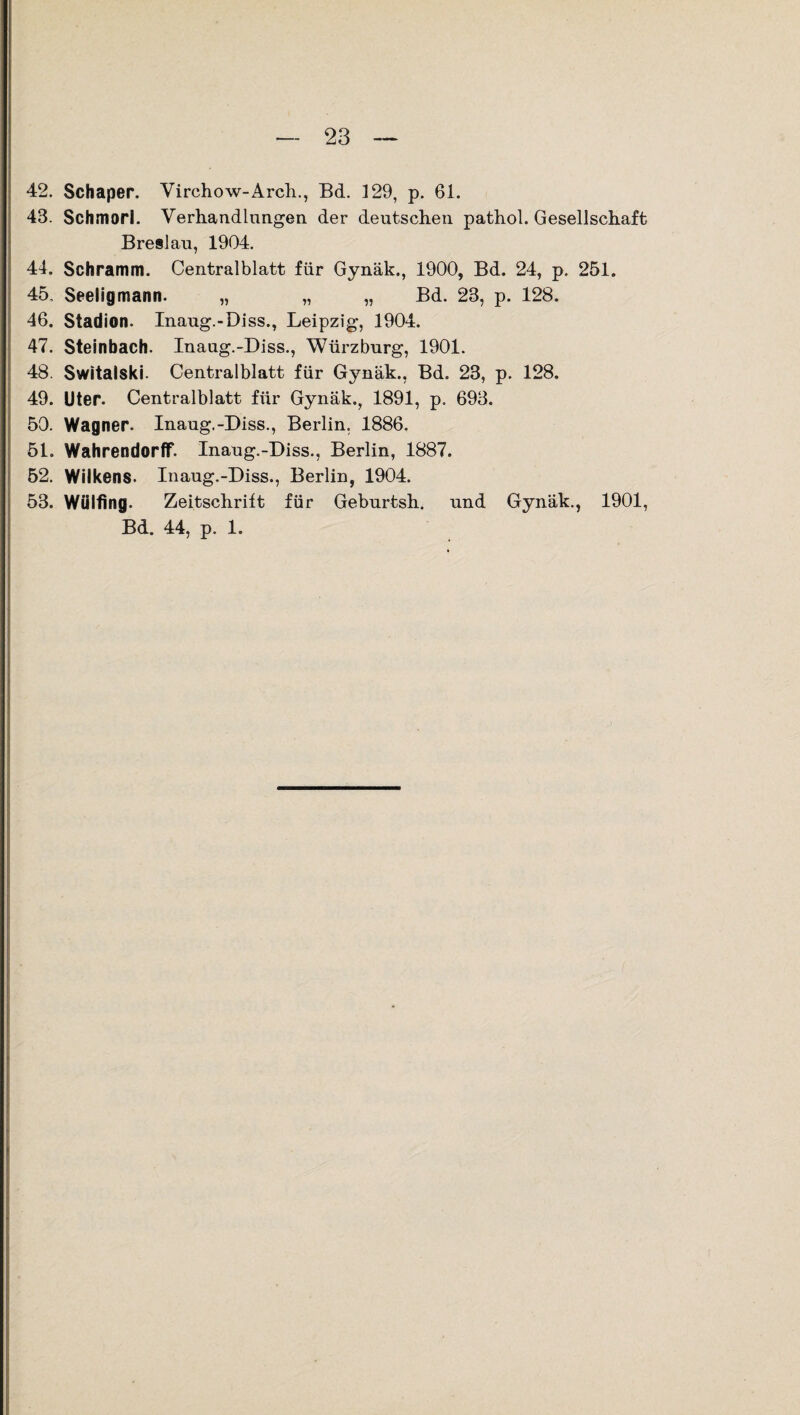 42. Schaper. Virchow-Arch., Bd. 129, p. 61. 43. Schmori. Verhandlungen der deutschen pathol. Gesellschaft Breslau, 1904. 44. Schramm. Centralblatt für Gynäk., 1900, Bd. 24, p. 251. 45. Seeligmann. „ „ „ Bd. 23, p. 128. 46. Stadion. Inaug.-Diss., Leipzig, 1904. 47. Steinbach. Inaug.-Diss., Würzburg, 1901. 48. Switalski. Centralblatt für Gynäk., Bd. 23, p. 128. 49. Uter. Centralblatt für Gynäk., 1891, p. 693. 50. Wagner. Inaug.-Diss., Berlin. 1886. 51. Wahrendorff. Inaug.-Diss., Berlin, 1887. 52. Wilkens. Inaug.-Diss., Berlin, 1904. 53. Wülfing. Zeitschrift für Geburtsh. und Gynäk., 1901, Bd. 44, p. 1.