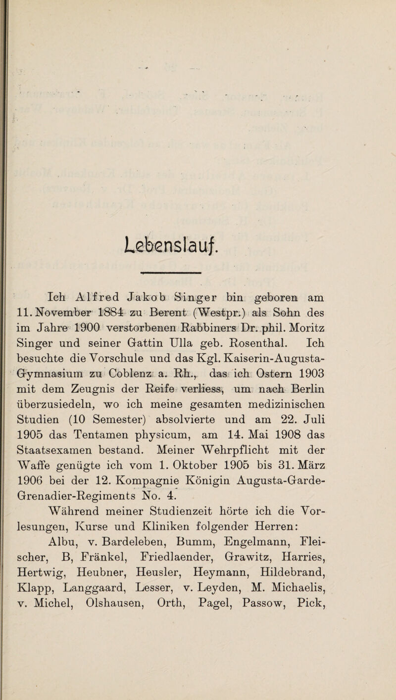 Ich Alfred Jakob Singer bin geboren am 11. November 1884 zu Berent (Westpr.) als Sohn des im Jahre 1900 verstorbenen Rabbiners Dr. phil. Moritz Singer und seiner Gattin Ulla geb. Rosenthal. Ich besuchte die Vorschule und das Kgl. Kaiserin-Augusta- Gymnasium zu Coblenz a. Rh., das ich Ostern 1903 mit dem Zeugnis der Reife verliess, um nach Berlin überzusiedeln, wo ich meine gesamten medizinischen Studien (10 Semester) absolvierte und am 22. Juli 1905 das Tentamen physicum, am 14. Mai 1908 das Staatsexamen bestand. Meiner Wehrpflicht mit der Waffe genügte ich vom 1. Oktober 1905 bis 31. März 1906 bei der 12. Kompagnie Königin Augusta-Garde- Grenadier-Regiments No. 4. Während meiner Studienzeit hörte ich die Vor¬ lesungen, Kurse und Kliniken folgender Herren: Albu, v. Bardeleben, Bumm, Engelmann, Flei¬ scher, B, Fränkel, Friedlaender, Grawitz, Harries, Hertwig, Heubner, Heusler, Heymann, Hildebrand, Klapp, Langgaard, Lesser, v. Leyden, M. Michaelis, v. Michel, Olshausen, Orth, Pagel, Passow, Pick,