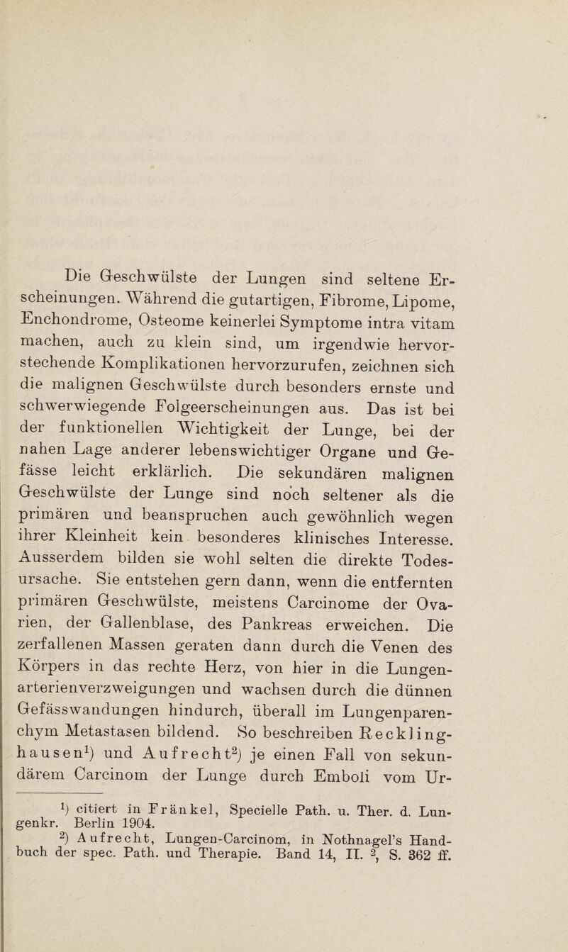 Die Geschwülste der Lungen sind seltene Er¬ scheinungen. Während die gutartigen, Fibrome, Lipome, Lnchondrome, Osteome keinerlei Symptome intra vitam machen, auch zu klein sind, um irgendwie hervor¬ stechende Komplikationen hervorzurufen, zeichnen sich die malignen Geschwülste durch besonders ernste und schwerwiegende Folgeerscheinungen aus. Das ist bei der funktionellen Wichtigkeit der Lunge, bei der nahen Lage anderer lebenswichtiger Organe und Ge- fässe leicht erklärlich. Die sekundären malignen Geschwülste der Lunge sind noch seltener als die primären und beanspruchen auch gewöhnlich wegen ihrer Kleinheit kein besonderes klinisches Interesse. Ausserdem bilden sie wohl selten die direkte Todes¬ ursache. Sie entstehen gern dann, wenn die entfernten primären Geschwülste, meistens Carcinome der Ova¬ rien, der Gallenblase, des Pankreas erweichen. Die zerfallenen Massen geraten dann durch die Venen des Körpers in das rechte Herz, von hier in die Lungen¬ arterienverzweigungen und wachsen durch die dünnen Gefässwandungen hindurch, überall im Lungenparen¬ chym Metastasen bildend. So beschreiben Keckling¬ hausen1) und Aufrecht2) je einen Fall von sekun¬ därem Carcinom der Lunge durch Emboli vom Ur- Ü citiert in Frankel, Specielle Path. u. Ther. d. Lun- genkr. Berlin 1904. 2) Aufrecht, Lungen-Carcinom, in Nothnagel’s Hand¬ buch der spec. Path. und Therapie. Band 14, II. 2, S. 362 ff.