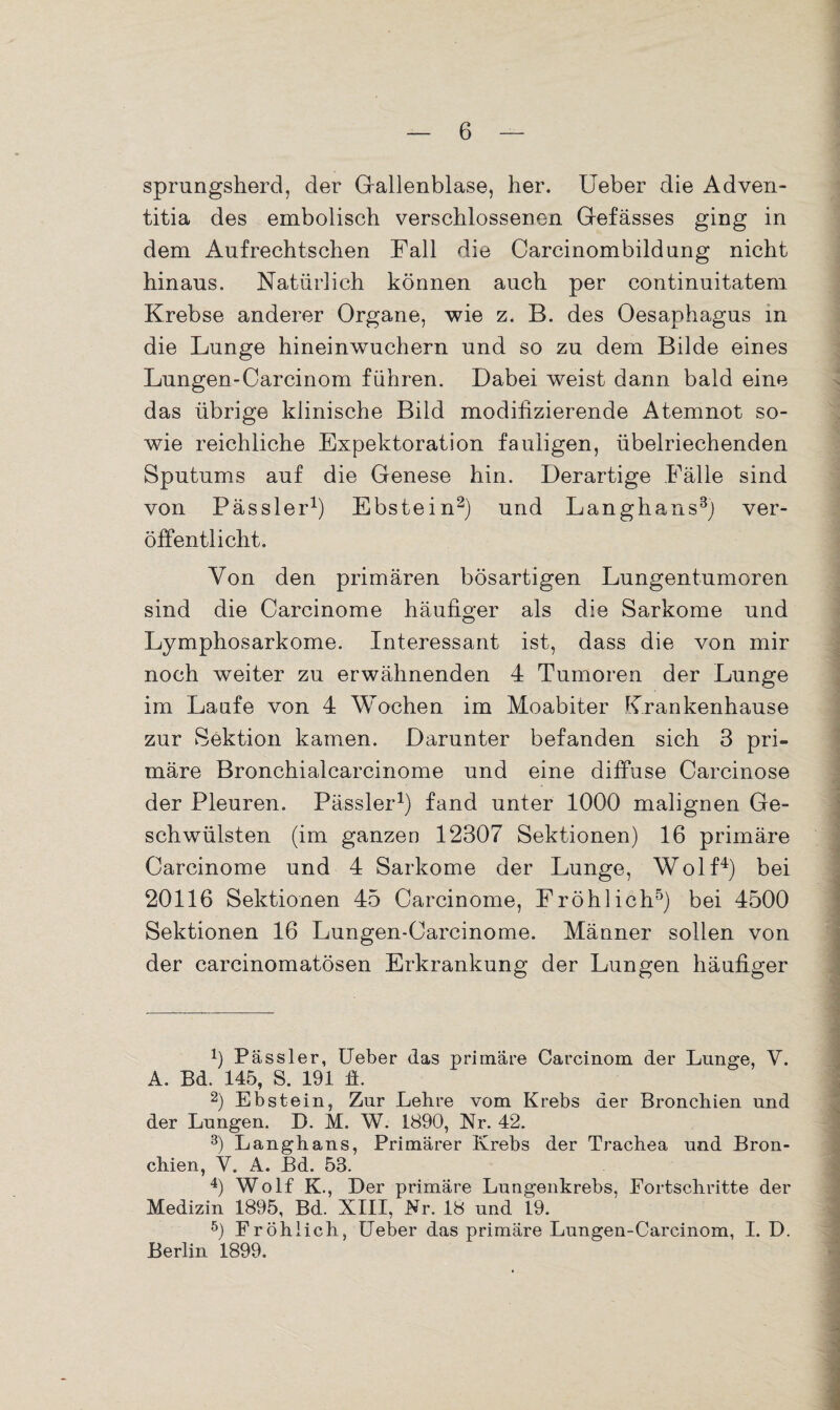 sprungsherd, der Gallenblase, her. lieber die Adven- titia des embolisch verschlossenen Gefässes ging in dem Aufrechtschen Fall die Carcinombildnng nicht hinaus. Natürlich können auch per continuitatem Krebse anderer Organe, wie z. B. des Oesaphagus in die Lunge hineinwuchern und so zu dem Bilde eines Lungen-Carcinom führen. Dabei weist dann bald eine das übrige klinische Bild modifizierende Atemnot so¬ wie reichliche Expektoration fauligen, übelriechenden Sputums auf die Genese hin. Derartige Fälle sind von Pässler1) Ebstein2) und Langhaus3) ver¬ öffentlicht. Von den primären bösartigen Lungentumoren sind die Carcinome häufiger als die Sarkome und Lymphosarkome. Interessant ist, dass die von mir noch weiter zu erwähnenden 4 Tumoren der Lunge im Laufe von 4 Wochen im Moabiter Krankenhause zur Sektion kamen. Darunter befanden sich 3 pri» märe Bronchialcarcinome und eine diffuse Carcinose der Pleuren. Pässler1) fand unter 1000 malignen Ge¬ schwülsten (im ganzen 12307 Sektionen) 16 primäre Carcinome und 4 Sarkome der Lunge, Wolf4) bei 20116 Sektionen 45 Carcinome, Fröhlich5) bei 4500 Sektionen 16 Lungen-Carcinome. Männer sollen von der carcinomatösen Erkrankung der Lungen häufiger x) Pässler, Ueber das primäre Carcinom der Lunge, V. A. Bd. 145, S. 191 ft. 2) Ebstein, Zur Lehre vom Krebs der Bronchien und der Lungen. D. M. W. 1890, Nr. 42. 3) Langhans, Primärer Krebs der Trachea und Bron¬ chien, V. A. Bd. 53. 4) Wolf K., Der primäre Lungenkrebs, Fortschritte der Medizin 1895, Bd. XIII, Nr. 18 und 19. 5) Fröhlich, Ueber das primäre Lungen-Carcinom, I. D. Berlin 1899.