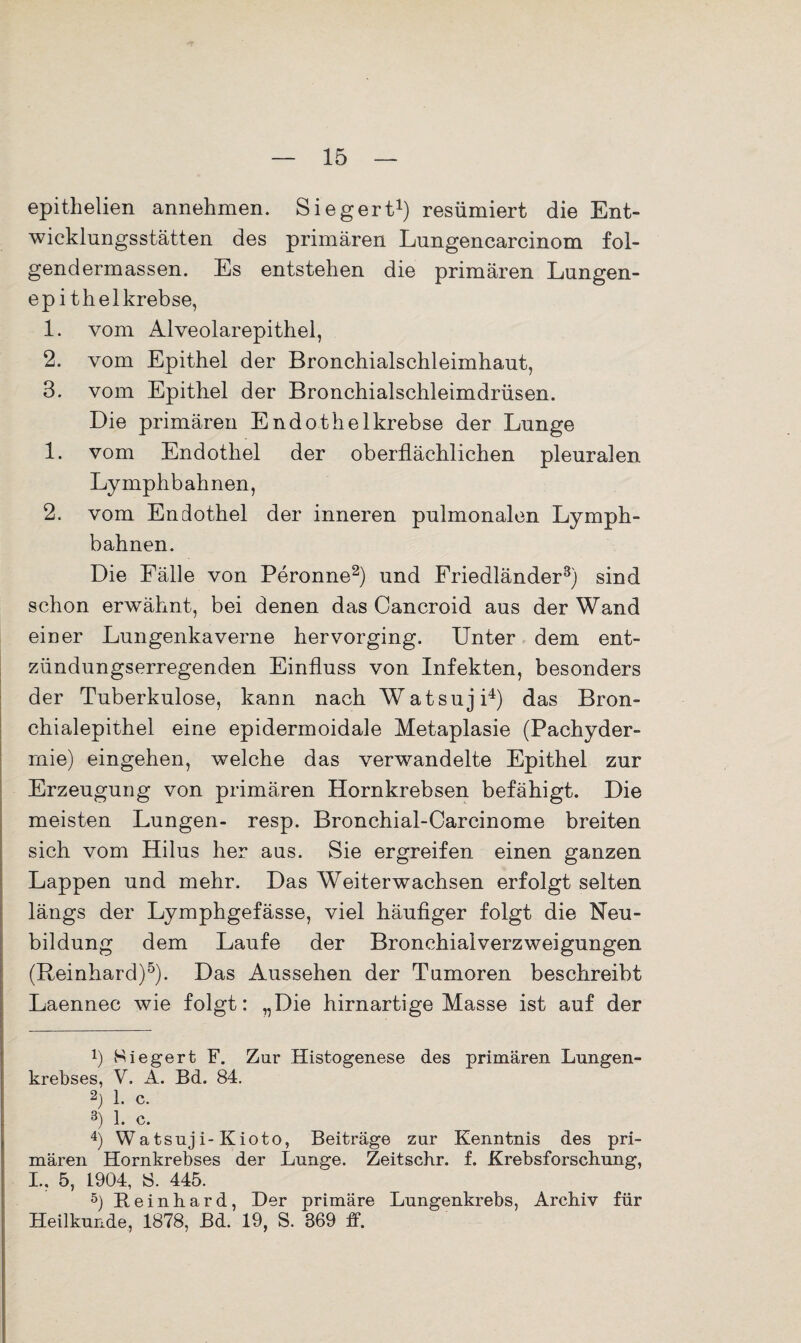 epithelien annehmen. Siegert1) resümiert die Ent¬ wicklungsstätten des primären Lungencarcinom fol- gendermassen. Es entstehen die primären Lungen¬ epithelkrebse, 1. vom Alveolarepithel, 2. vom Epithel der Bronchialschleimhaut, 3. vom Epithel der Bronchialschleimdrüsen. Die primären Endothelkrebse der Lunge 1. vom Endothel der oberflächlichen pleuralen Lymphbahnen, 2. vom Endothel der inneren pulmonalen Lymph¬ bahnen. Die Fälle von Peronne2) und Friedländer3) sind schon erwähnt, bei denen das Cancroid aus der Wand einer Lungenkaverne hervorging. Unter dem ent¬ zündungserregenden Einfluss von Infekten, besonders der Tuberkulose, kann nach Watsuji4) das Bron¬ chialepithel eine epidermoidale Metaplasie (Pachyder- mie) eingehen, welche das verwandelte Epithel zur Erzeugung von primären Hornkrebsen befähigt. Die meisten Lungen- resp. Bronchial-Carcinome breiten sich vom Hilus her aus. Sie ergreifen einen ganzen Lappen und mehr. Das Weiterwachsen erfolgt selten längs der Lymphgefässe, viel häufiger folgt die Neu¬ bildung dem Laufe der Bronchialverzweigungen (Reinhard)5). Das Aussehen der Tumoren beschreibt Laennec wie folgt: „Die hirnartige Masse ist auf der x) Siegert F. Zur Histogenese des primären Lungen¬ krebses, V. A. Bd. 84. 2) 1. c. 3) 1. c. 4) Watsuji-Kioto, Beiträge zur Kenntnis des pri¬ mären Hornkrebses der Lunge. Zeitschr. f. Krebsforschung, I.. 5, 1904, S. 445. 5) Beinhard, Der primäre Lungenkrebs, Archiv für Heilkunde, 1878, Bd. 19, S. 369 ff.