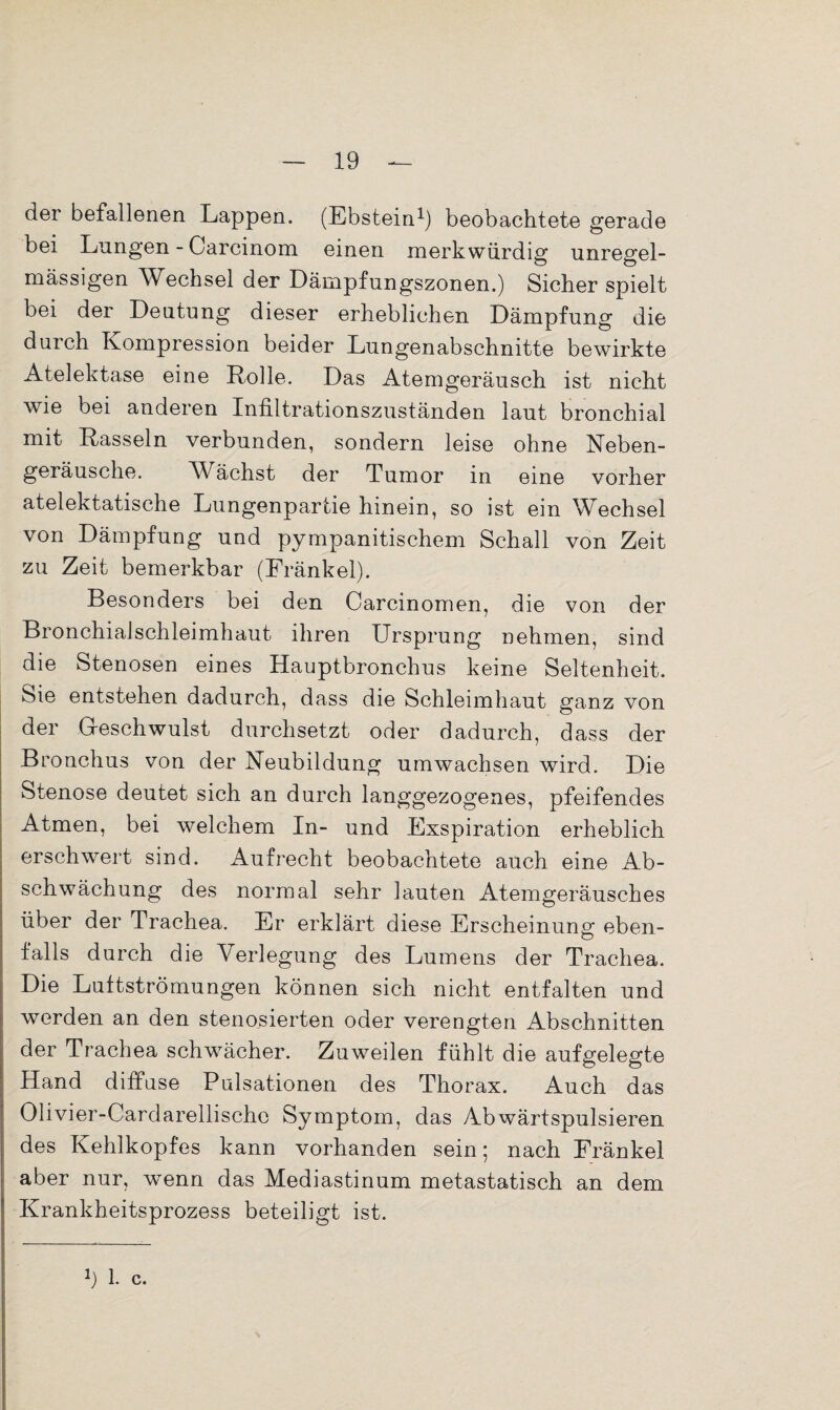 der befallenen Lappen. (Ebstein1) beobachtete gerade bei Lungen - Carcinom einen merkwürdig unregel¬ mässigen Wechsel der Dämpfungszonen.) Sicher spielt bei der Deutung dieser erheblichen Dämpfung die durch Kompression beider Lungenabschnitte bewirkte Atelektase eine Rolle. Das Atemgeräusch ist nicht wie bei anderen Infiltrationszuständen laut bronchial mit Rasseln verbunden, sondern leise ohne Neben¬ geräusche. W ächst der Tumor in eine vorher atelektatische Lungenpartie hinein, so ist ein Wechsel von Dämpfung und pympanitischem Schall von Zeit zu Zeit bemerkbar (Fränkel). Besonders bei den Carcinomen, die von der Bronchialschleimhaut ihren Ursprung nehmen, sind die Stenosen eines Hauptbronchus keine Seltenheit, bie entstehen dadurch, dass die Schleimhaut ganz von der G-eschwulst durchsetzt oder dadurch, dass der Bronchus von der Neubildung umwachsen wird. Die Stenose deutet sich an durch langgezogenes, pfeifendes Atmen, bei welchem In- und Exspiration erheblich erschwert sind. Aufrecht beobachtete auch eine Ab¬ schwächung des normal sehr lauten Atemgeräusches über der Trachea. Er erklärt diese Erscheinung eben¬ falls durch die Verlegung des Lumens der Trachea. Die Luftströmungen können sich nicht entfalten und werden an den stenosierten oder verengten Abschnitten der Trachea schwächer. Zuweilen fühlt die aufgelegte Hand diffuse Pulsationen des Thorax. Auch das Olivier-Cardarellische Symptom, das Abwärtspulsieren des Kehlkopfes kann vorhanden sein; nach Fränkel aber nur, wenn das Mediastinum metastatisch an dem Krankheitsprozess beteiligt ist.