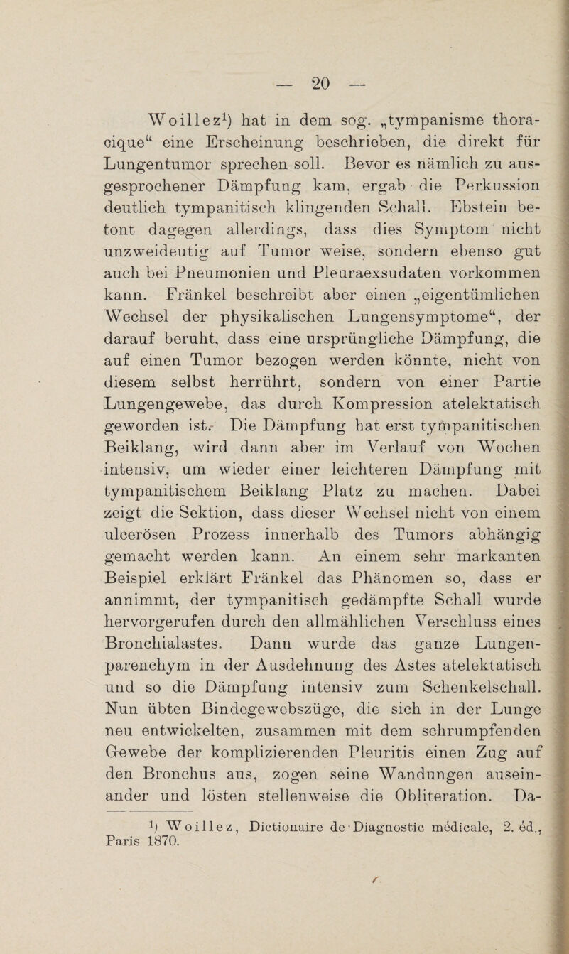 Woillez1) hat in dem sog. „tympanisme thora- ciqueu eine Erscheinung beschrieben, die direkt für Lungentumor sprechen soll. Bevor es nämlich zu aus¬ gesprochener Dämpfung kam, ergab die Perkussion deutlich tympanitisch klingenden Schall. Ebstein be¬ tont dagegen allerdings, dass dies Symptom nicht unzweideutig auf Tumor weise, sondern ebenso gut auch bei Pneumonien und Pleuraexsudaten Vorkommen kann. Frankel beschreibt aber einen „eigentümlichen Wechsel der physikalischen Lungensymptome“, der darauf beruht, dass eine ursprüngliche Dämpfung, die auf einen Tumor bezogen werden könnte, nicht von diesem selbst herrührt, sondern von einer Partie Lungengewebe, das durch Kompression atelektatisch geworden ist. Die Dämpfung hat erst tympanitischen Beiklang, wird dann aber im Verlauf von Wochen intensiv, um wieder einer leichteren Dämpfung mit tympanitischem Beiklang Platz zu machen. Dabei zeigt die Sektion, dass dieser Wechsel nicht von einem ulcerösen Prozess innerhalb des Tumors abhängig gemacht werden kann. An einem sehr markanten Beispiel erklärt Fränkel das Phänomen so, dass er annimmt, der tympanitisch gedämpfte Schall wurde hervorgerufen durch den allmählichen Verschluss eines Bronchialastes. Dann wurde das ganze Lungen¬ parenchym in der Ausdehnung des Astes atelektatisch und so die Dämpfung intensiv zum Schenkelschall. Nun übten Bindegewebszüge, die sich in der Lunge neu entwickelten, zusammen mit dem schrumpfenden G-ewebe der komplizierenden Pleuritis einen Zug auf den Bronchus aus, zogen seine Wandungen ausein¬ ander und lösten stellenweise die Obliteration. Da- Ü Woillez, Dictionaire de‘Diagnostic medicale, 2. ed., Paris 1870.