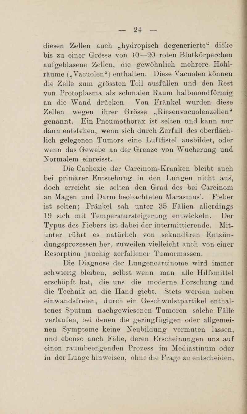 diesen Zellen auch „hydropisch degenerierte“ dicke bis zu einer Grösse von 10—20 roten Blutkörperchen aufgeblasene Zellen, die gewöhnlich mehrere Hohl¬ räume (,, Vacuolen“) enthalten. Diese Vacuolen können die Zelle zum grössten Teil ausfüllen und den Rest von Protoplasma als schmalen Raum halbmondförmig an die Wand drücken. Von Frankel wurden diese Zellen wegen ihrer Grösse ,,Riesenvacuolenzellena genannt. Ein Pneumothorax ist seiten und kann nur dann entstehen, wenn sich durch Zerfall des oberfläch¬ lich gelegenen Tumors eine Luftfistel ausbildet, oder wenn das Gewebe an der Grenze von Wucherung und Normalem einreisst. Die Cachexie der Carcinom-Kranken bleibt auch bei primärer Entstehung in den Lungen nicht aus, doch erreicht sie selten den Grad des bei Careinom an Magen und Darm beobachteten Marasmus’. Fieber ist selten; Fränkel sah unter 35 Fällen allerdings 19 sich mit Temperatursteigerung entwickeln. Der Typus des Fiebers ist dabei der intermittierende. Mit¬ unter rührt es natürlich von sekundären Entzün¬ dungsprozessen her, zuweilen vielleicht auch von einer Resorption jauchig zerfallener Tumormassen. Die Diagnose der Lungencarcinome wird immer schwierig bleiben, selbst wenn man alle Hilfsmittel erschöpft hat, die uns die moderne Forschung und die Technik an die Hand giebt. Stets werden neben einwandsfreien, durch ein Geschwulstpartikel enthal¬ tenes Sputum nachgewiesenen Tumoren solche Fälle verlaufen, bei denen die geringfügigen oder allgemei¬ nen Symptome keine Neubildung vermuten lassen, und ebenso auch Fälle, deren Erscheinungen uns auf einen raumbeengenden Prozess im Mediastinum oder in der Lunge hinweisen, ohne die Frage zu entscheiden,