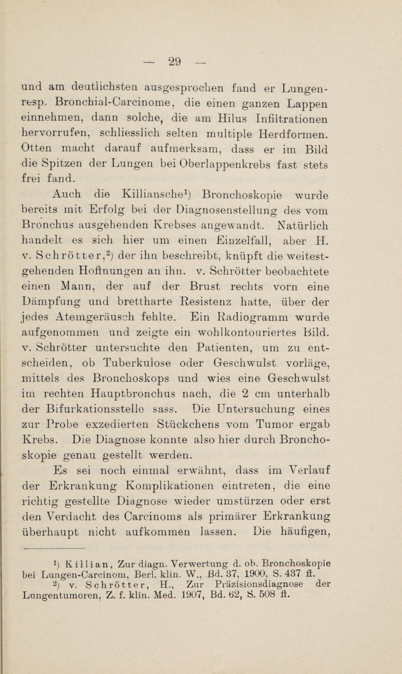 und am deutlichsten ausgesprochen fand er Lungen- resp. Bronchial-Carcinome, die einen ganzen Lappen einnehmen, dann solche, die am Hilus Infiltrationen hervorrufen, schliesslich selten multiple Herdformen. Otten macht darauf aufmerksam, dass er im Bild die Spitzen der Lungen bei Oberlappenkrebs fast stets frei fand. Auch die Killiansche1) Bronchoskopie wurde bereits mit Erfolg bei der Diagnosenstellung des vom Bronchus ausgehenden Krebses angewandt. Natürlich handelt es sich hier um einen Einzelfall, aber H. v. Schrötter,2) der ihn beschreibt, knüpft die weitest¬ gehenden Hoffnungen an ihn. v. Schrötter beobachtete einen Mann, der auf der Brust rechts vorn eine Dämpfung und brettharte Resistenz hatte, über der jedes Atemgeräusch fehlte. Ein Radiogramm wurde aufgenommen und zeigte ein wohlkontouriertes Bild, v. Schrötter untersuchte den Patienten, um zu ent¬ scheiden, ob Tuberkulose oder Geschwmlst vorläge, mittels des Bronchoskops und wies eine Geschwulst im rechten Hauptbronchus nach, die 2 cm unterhalb der Bifurkationsstelle sass. Die Untersuchung eines zur Probe exzedierten Stückchens vom Tumor ergab Krebs. Die Diagnose konnte also hier durch Broncho¬ skopie genau gestellt werden. Es sei noch einmal erwähnt, dass im Verlauf der Erkrankung Komplikationen eintreten, die eine richtig gestellte Diagnose wieder Umstürzen oder erst den Verdacht des Carcinoms als primärer Erkrankung überhaupt nicht aufkommen lassen. Die häufigen, p Killian, Zur diagn. Verwertung d. ob. Bronchoskopie bei Lungen-Carcinom, Berl. klin. W., ßd. 37, 1900, S. 437 ft. 2) v. Schrötter, H., Zur Präzisionsdiagnose der Lungentumoren, Z. f. klin. Med. 1907, Bd. 62, S. 508 fl.