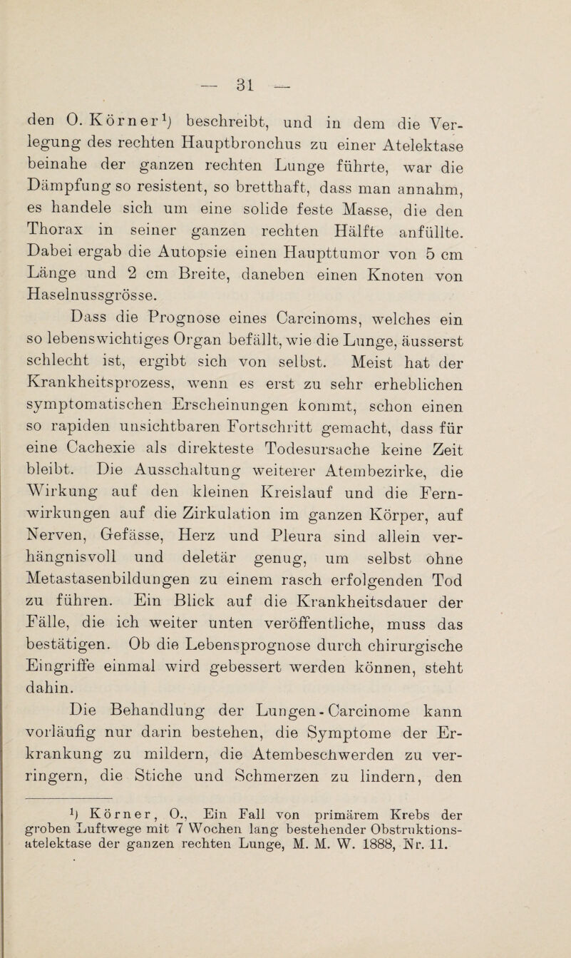 den 0. Körner1} beschreibt, und in dem die Ver¬ legung des rechten Hauptbronchus zu einer Atelektase beinahe der ganzen rechten Lunge führte, war die Dämpfung so resistent, so bretthaft, dass man annahm, es handele sich um eine solide feste Masse, die den Thorax in seiner ganzen rechten Hälfte anfüllte. Dabei ergab die Autopsie einen Haupttumor von 5 cm Länge und 2 cm Breite, daneben einen Knoten von Haselnussgrösse. Dass die Prognose eines Carcinoms, welches ein so lebenswichtiges Organ befällt, wie die Lunge, äusserst schlecht ist, ergibt sich von selbst. Meist hat der Krankheitsprozess, wenn es erst zu sehr erheblichen symptomatischen Erscheinungen kommt, schon einen so rapiden unsichtbaren Fortschritt gemacht, dass für eine Cachexie als direkteste Todesursache keine Zeit bleibt. Die Ausschaltung weiterer Atembezirke, die Wirkung auf den kleinen Kreislauf und die Fern¬ wirkungen auf die Zirkulation im ganzen Körper, auf Nerven, Gefässe, Herz und Pleura sind allein ver¬ hängnisvoll und deletär genug, um selbst ohne Metastasenbildungen zu einem rasch erfolgenden Tod zu führen. Ein Blick auf die Krankheitsdauer der Fälle, die ich weiter unten veröffentliche, muss das bestätigen. Ob die Lebensprognose durch chirurgische Eingriffe einmal wird gebessert werden können, steht dahin. Die Behandlung der Lungen- Carcinome kann vorläufig nur darin bestehen, die Symptome der Er¬ krankung zu mildern, die AtembescJhwerden zu ver¬ ringern, die Stiche und Schmerzen zu lindern, den 1) Körner, O., Ein Fall von primärem Krebs der groben Luftwege mit 7 Woeben lang bestehender Obstruktions- atelektase der ganzen rechten Lunge, M. M. W. 1888, Nr. 11.