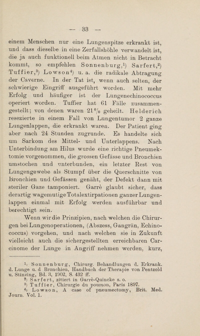 einem Menschen nur eine Lungenspitze erkrankt ist, und dass dieselbe in eine Zerfallshöhle verwandelt ist, die ja auch funktionell beim Atmen nicht in Betracht kommt, so empfehlen Sonnenburg,1) Sarfert,2) Tuffier,3) Lowson4) u. a. die radikale Abtragung der Caverne. In der Tat ist, wenn auch selten, der schwierige Eingriff ausgeführt worden. Mit mehr Erfolg und häufiger ist der Lungenechinococcus operiert worden. Tuffier hat 61 Fälle zusammen¬ gestellt; von denen waren 21°/o geheilt. Helder ich resezierte in einem Fall von Lungentumor 2 ganze Lungenlappen, die erkrankt waren. Der Patient ging aber nach 24 Stunden zugrunde. Es handelte sich um Sarkom des Mittel- und Unterlappens. Nach Unterbindung am Hilus wurde eine richtige Pneumek¬ tomie vorgenommen, die grossen Gefässe und Bronchien umstochen und unterbunden, ein letzter Rest von Lungengewebe als Stumpf über die Querschnitte von Bronchien und Gefässen genäht, der Defekt dann mit steriler Gaze tamponiert. Garre glaubt sicher, dass derartig wagemutige Totalextirpationen ganzer Lungen¬ lappen einmal mit Erfolg werden ausführbar und berechtigt sein. Wenn wir die Prinzipien, nach welchen die Chirur¬ gen bei Lungenoperationen, (Abszess, Gangrän, Echino¬ coccus) Vorgehen, und nach welchen sie in Zukunft vielleicht auch die sichergestellten erreichbaren Car- cinome der Lunge in Angriff nehmen werden, kurz, 11 Sonnenburg, Chirurg. Behandlungen d. Erkrank, d. Lunge u. d Bronchien, Handbuch der Therapie von Pentzold u. Stinzing, Bd. 8, 1902, S. 432 ff. 2) Sarfert, zitiert in Garre-Quincke s. o. 3) Tuffier, Chirurgie du pouraon, Paris 1897. 4) Lowson, A case of pneumectomy, Brit. Med. Journ. Vol. 1.