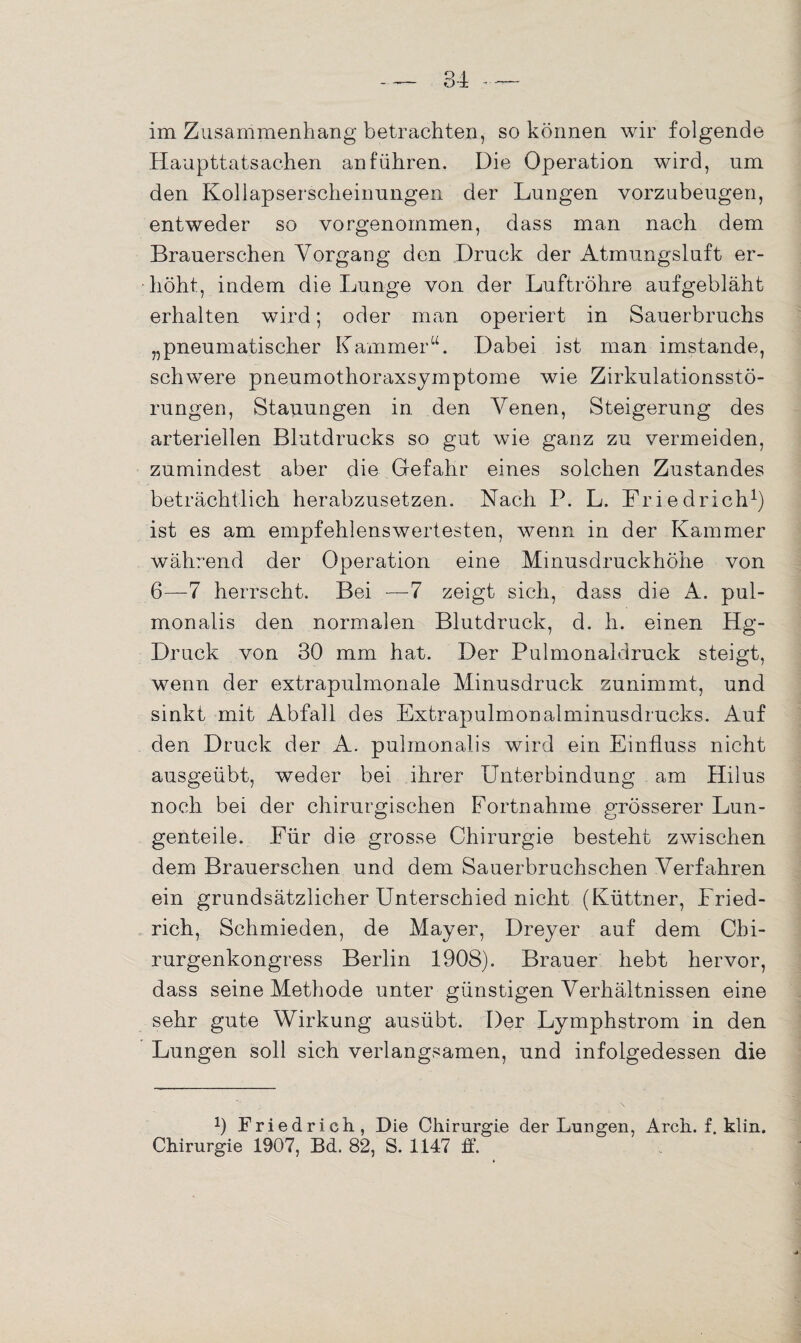 im Zusammenhang betrachten, so können wir folgende Haupttatsachen an führen. Die Operation wird, um den Kollapserscheinungen der Lungen vorzubeugen, entweder so vorgenommen, dass man nach dem Brauerschen Vorgang den Druck der Atmungsluft er¬ höht, indem die Lunge von der Luftröhre aufgebläht erhalten wird; oder man operiert in Sauerbruchs „pneumatischer Kammer“. Dabei ist man imstande, schwere pneumothoraxsymptome wie Zirkulationsstö¬ rungen, Stauungen in den Venen, Steigerung des arteriellen Blutdrucks so gut wie ganz zu vermeiden, zumindest aber die Gefahr eines solchen Zustandes beträchtlich herabzusetzen. Nach P. L. Friedrich1) ist es am empfehlenswertesten, wenn in der Kammer während der Operation eine Minusdruckhöhe von 6—7 herrscht. Bei —-7 zeigt sich, dass die A. pul- monalis den normalen Blutdruck, d. h. einen Hg- Druck von 30 mm hat. Der Pulmonaldruck steigt, wenn der extrapulmonale Minusdruck zunimmt, und sinkt mit Abfall des Extrapulmonalminusdrucks. Auf den Druck der A. pulmonalis wird ein Einfluss nicht ausgeübt, weder bei ihrer Unterbindung am Hilus noch bei der chirurgischen Fortnahme grösserer Lun¬ genteile. Für die grosse Chirurgie besteht zwischen dem Brauerschen und dem Sauerbruchschen Verfahren ein grundsätzlicher Unterschied nicht (Küttner, Fried¬ rich, Schmieden, de Mayer, Dreyer auf dem Chi¬ rurgenkongress Berlin 1908). Brauer hebt hervor, dass seine Methode unter günstigen Verhältnissen eine sehr gute Wirkung ausübt. Der Lymphstrom in den Lungen soll sich verlangsamen, und infolgedessen die 9 Friedrich, Die Chirurgie der Lungen, Arch. f. klin. Chirurgie 1907, Bd. 82, S. 1147 ff.