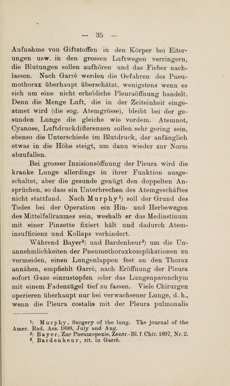 Aufnahme von Giftstoffen in den Körper bei Eiter¬ ungen usw. in den grossen Luftwegen verringern, die Blutungen sollen auf hören und das Fieber nach- lassen. Nach Garre werden die Gefahren des Pneu¬ mothorax überhaupt überschätzt, wenigstens wenn es sich um eine nicht erhebliche Pleuraöffnung handelt. Denn die Menge Luft, die in der Zeiteinheit einge¬ atmet wird (die sog. Atemgrösse), bleibt bei der ge¬ sunden Lunge die gleiche wie vordem. Atemnot, Cyanose, Luftdruckdifferenzen sollen sehr gering sein, ebenso die Unterschiede im Blutdruck, der anfänglich etwas in die Höhe steigt, um dann wieder zur Norm abzufallen. Bei grosser Inzisionsöffnung der Pleura wird die kranke Lunge allerdings in ihrer Funktion ausge¬ schaltet, aber die gesunde genügt den doppelten An¬ sprüchen, so dass ein Unterbrechen des Atemgeschäftes nicht stattfand. Nach Murphy1) soll der Grund des Todes bei der Operation ein Hin- und Herbewegen des Mittelfellraumes sein, weshalb er das Mediastinum mit einer Pinzette fixiert hält und dadurch Atem- insufficienz und Kollaps verhindert. Während Bayer2) und Bardenheur3) um die Un¬ annehmlichkeiten der Pneumothoraxkomplikationen zu vermeiden, einen Lungenlappen fest an den Thorax annähen, empfiehlt Garre, nach Eröffnung der Pleura sofort Gaze einzustopfen oder das Lungenparenchym mit einem Fadenzügel tief zu fassen. Viele Chirurgen operieren überhaupt nur bei verwachsener Lunge, d. h., wenn die Pleura costalis mit der Pleura pulmonalis !) Murphy, Surgery of the lung. The jonrnal of the Amer. Rad. Ass. 1898, July and Aug. 2) Bayer, Zar Pneumopexie, Zentr.-Bl. f. Chir. 1897, Nr. 2. 2j Bardenheur, zit. in. Garre.