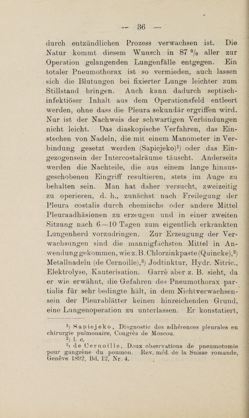 durch entzündlichen Prozess verwachsen ist. Die Natur kommt diesem Wunsch in 87 °/o aller zur Operation gelangenden Lungenfälle entgegen. Ein totaler Pneumothorax ist so vermieden, auch lassen sich die Blutungen bei fixierter Lunge leichter zum Stillstand bringen. Auch kann dadurch septisch¬ infektiöser Inhalt aus dem Operationsfeld entleert werden, ohne dass die Pleura sekundär ergriffen wird. Nur ist der Nachweis der schwartigen Verbindungen nicht leicht. Das diaskopische Verfahren, das Ein¬ stechen von Nadeln, die mit einem Manometer in Ver¬ bindung gesetzt werden (Sapiejeko)1) oder das Ein¬ gezogensein der Intercostalräume täuscht. Anderseits werden die Nachteile, die aus einem lange hinaus¬ geschobenen Eingriff resultieren, stets im Auge zu behalten sein. Man hat daher versucht, zweizeitig zu operieren, d. h., zunächst nach Freilegung der Pleura costalis durch chemische oder andere Mittel Pleuraadhäsionen zu erzeugen und in einer zweiten Sitzung nach 6 —10 Tagen zum eigentlich erkrankten Lungenherd vorzudringen. Zur Erzeugung der Ver¬ wachsungen sind die mannigfachsten Mittel in An¬ wend u n g g e k o m m e n, w i e z. B. C h 1 o r z i n k p a s t e (Q u i n c k e),2) Metallnadeln (de Cernoille),3) Jodtinktur, Hydr. Nitric., Elektrolyse, Kauterisation. Garre aber z. B. sieht, da er wie erwähnt, die Gefahren des Pneumothorax par- tialis für sehr bedingte hält, in dem Nichtverwachsen¬ sein der Pleurablätter keinen hinreichenden Grund, eine Lungenoperation zu unterlassen. Er konstatiert, f) Sapiejeko, Diagnostic des adlierences pleurales en Chirurgie pulmonaire, Congres de Moscou. 2) 1. C. 3i de Cernoille, Denx observations de pneumotomie pour gangrene du poumon. Bev. med. de la Suisse romande, Geneve 1892, Bd. 12, Nr. 4.