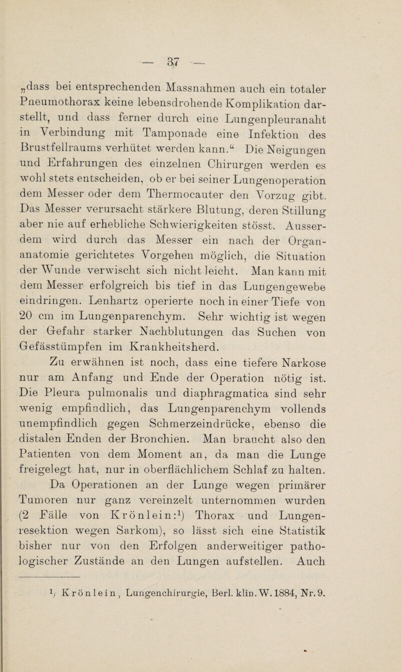 „dass bei entsprechenden Massnahmen auch ein totaler Pneumothorax keine lebensdrohende Komplikation dar¬ stellt, und dass ferner durch eine Lungenpleuranaht in Verbindung mit Tamponade eine Infektion des Brustfellraums verhütet werden kann.“ Die Neigungen und Erfahrungen des einzelnen Chirurgen werden es wohl stets entscheiden, ob er bei seiner Lungenoperation dem Messer oder dem Thermocauter den Vorzug gibt. Das Messer verursacht stärkere Blutung, deren Stillung aber nie auf erhebliche Schwierigkeiten stösst. Ausser¬ dem wird durch das Messer ein nach der Ormm- o anatomie gerichtetes Vorgehen möglich, die Situation der Wunde verwischt sich nicht leicht. Man kann mit dem Messer erfolgreich bis tief in das Lungengewebe eindringen. Lenhartz operierte noch in einer Tiefe von 20 cm im Lungenparenchym. Sehr wichtig ist wegen der Gefahr starker Nachblutungen das Suchen von Gefässtümpfen im Krankheitsherd. Zu erwähnen ist noch, dass eine tiefere Narkose nur am Anfang und Ende der Operation nötig ist. Die Pleura pulmonalis und diaphragmatica sind sehr wenig empfindlich, das Lungenparenchym vollends unempfindlich gegen Schmerzeindrücke, ebenso die distalen Enden der Bronchien. Man braucht also den Patienten von dem Moment an, da man die Lunge freigelegt hat, nur in oberflächlichem Schlaf zu halten. Da Operationen an der Lunge wegen primärer Tumoren nur ganz vereinzelt unternommen wurden (2 Eälle von Krön lein:1) Thorax und Lungen¬ resektion wegen Sarkom), so lässt sich eine Statistik bisher nur von den Erfolgen anderweitiger patho¬ logischer Zustände an den Lungen aufstellen. Auch 1j Krönlein, Lungenchirurgie, Berl. klin.W. 1884, Nr.9.