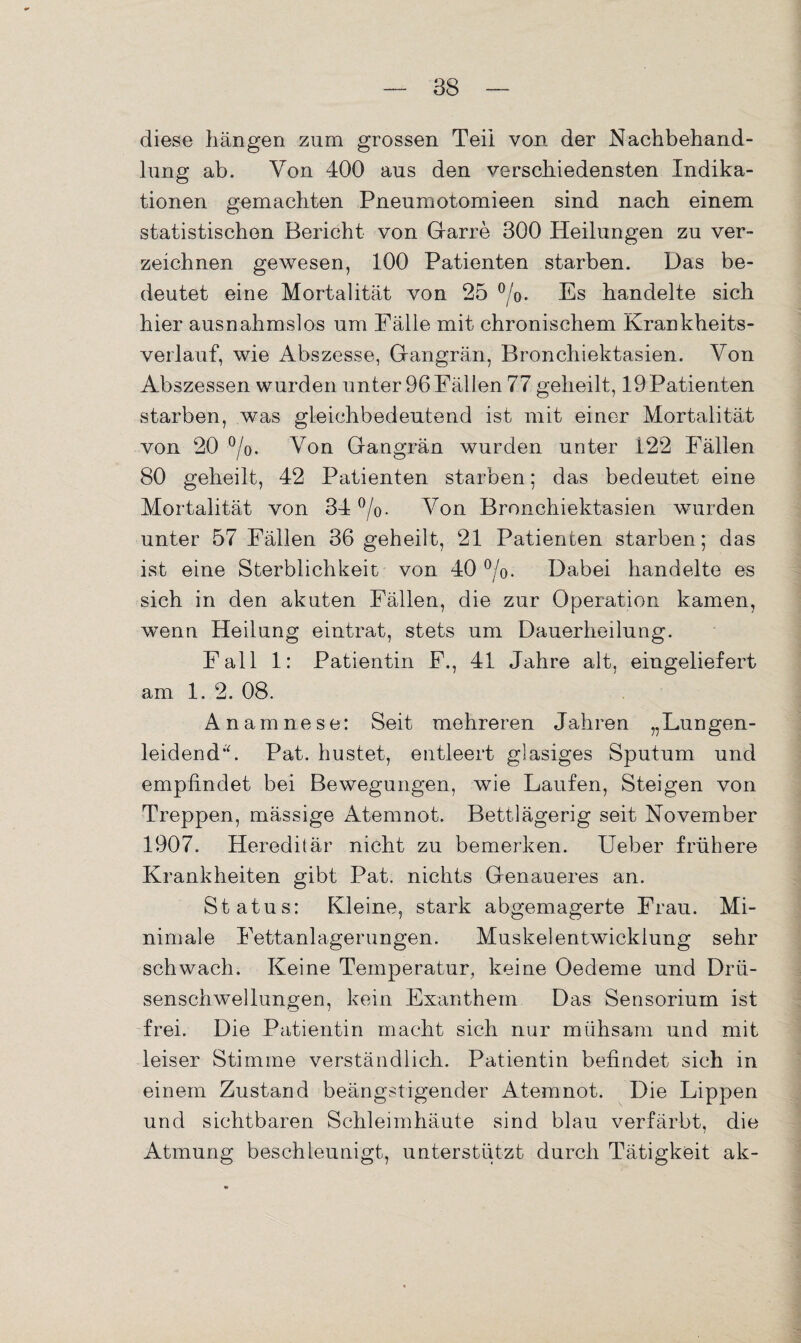 diese hängen zum grossen Teil von. der Nachbehand¬ lung ab. Von 400 aus den verschiedensten Indika¬ tionen gemachten Pneumotomieen sind nach einem statistischen Bericht von Garre 300 Pleilungen zu ver¬ zeichnen gewesen, 100 Patienten starben. Das be¬ deutet eine Mortalität von 25 °/o. Es handelte sich hier ausnahmslos um Fälle mit chronischem Krankheits¬ verlauf, wie Abszesse, Grangrän, Bronchiektasien. Von Abszessen wurden unter 96 Fällen 77 geheilt, 19Patienten starben, was gleichbedeutend ist mit einer Mortalität von 20 °/0. Von Gangrän wurden unter i22 Fällen 80 geheilt, 42 Patienten starben; das bedeutet eine Mortalität von 34 °/o. Von Bronchiektasien wurden unter 57 Fällen 36 geheilt, 21 Patienten starben; das ist eine Sterblichkeit von 40 °/o. Dabei handelte es sich in den akuten Fällen, die zur Operation kamen, wenn Heilung eintrat, stets um Dauerheilung. Fall 1: Patientin F., 41 Jahre alt, eingeliefert am 1. 2. 08. Anamnese: Seit mehreren Jahren „Lungen¬ leidend*'. Pat. hustet, entleert glasiges Sputum und empfindet bei Bewegungen, wie Laufen, Steigen von Treppen, mässige Atemnot. Bettlägerig seit November 1907. Hereditär nicht zu bemerken. Ueber frühere Krankheiten gibt Pat. nichts Genaueres an. Status: Kleine, stark abgemagerte Frau. Mi¬ nimale Fettanlagerungen. Muskel entwickiung sehr schwach. Keine Temperatur, keine Oedeme und Drü- senschwellungen, kein Exanthem Das Sensorium ist frei. Die Patientin macht sich nur mühsam und mit leiser Stimme verständlich. Patientin befindet sich in einem Zustand beängstigender Atemnot. Die Lippen und sichtbaren Schleimhäute sind blau verfärbt, die Atmung beschleunigt, unterstützt durch Tätigkeit ak-