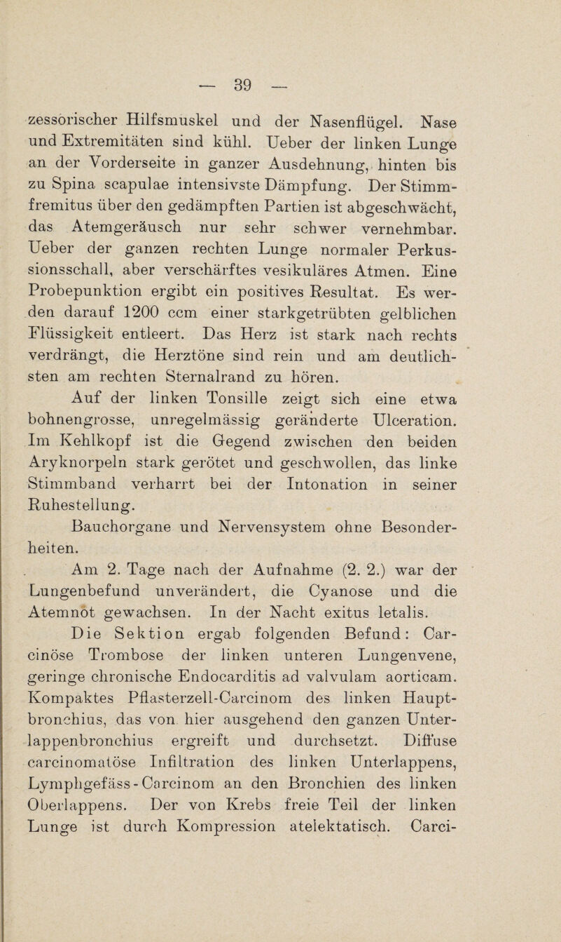 zessorischer Hilfsmuskel und der Nasenflügel. Nase und Extremitäten sind kühl. Ueber der linken Lunge an der Vorderseite in ganzer Ausdehnung, hinten bis zu Spina scapulae intensivste Dämpfung. Der Stimm- fremitus über den gedämpften Partien ist abgeschwächt, das Atemgeräusch nur sehr schwer vernehmbar. Ueber der ganzen rechten Lunge normaler Perkus¬ sionsschall, aber verschärftes vesikuläres Atmen. Eine Probepunktion ergibt ein positives Resultat. Es wer¬ den darauf 1200 ccm einer starkgetrübten gelblichen Flüssigkeit entleert. Das Herz ist stark nach rechts verdrängt, die Herztöne sind rein und am deutlich¬ sten am rechten Sternalrand zu hören. Auf der linken Tonsille zeigt sich eine etwa bohnengrosse, unregelmässig geränderte Ulceration. Im Kehlkopf ist die Gegend zwischen den beiden Aryknorpeln stark gerötet und geschwollen, das linke Stimmband verharrt bei der Intonation in seiner Ruhestellung. Bauchorgane und Nervensystem ohne Besonder¬ heiten. Am 2. Tage nach der Aufnahme (2. 2.) war der Lungenbefund unverändert, die Cyanose und die Atemnot gewachsen. In der Nacht exitus letalis. Die Sektion ergab folgenden Befund: Car- cinöse Trombose der linken unteren Lungenvene, geringe chronische Endocarditis ad valvulam aorticam. Kompaktes Pflasterzell-Carcinom des linken Haupt- bronchius, das von hier ausgehend den ganzen Unter- lappenbronchius ergreift und durchsetzt. Diffuse carcinomatöse Infiltration des linken Unterlappens, Lymphgefäss - Carcinom an den Bronchien des linken Oberlappens. Der von Krebs freie Teil der linken Lunge ist durch Kompression atelektatisch. Carci-