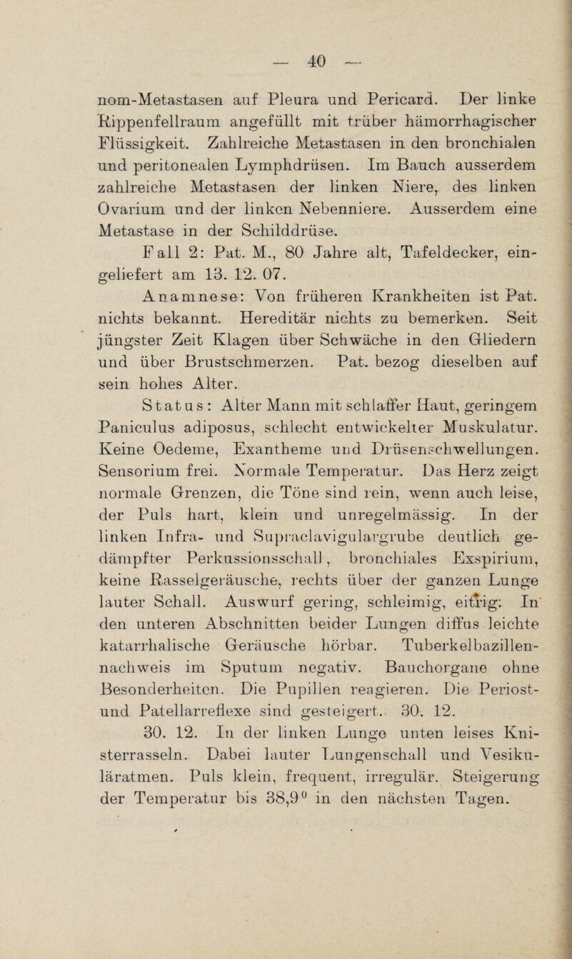 nom-Metastasen auf Pleura und Pericard. Der linke Rippenfellraum angefüllt mit trüber hämorrhagischer Flüssigkeit. Zahlreiche Metastasen in den bronchialen und peritonealen Lymphdrüsen. Im Bauch ausserdem zahlreiche Metastasen der linken Niere, des linken Ovarium und der linken Nebenniere. Ausserdem eine Metastase in der Schilddrüse. Fall 2: Pat. M., 80 Jahre alt, Tafeldecker, ein¬ geliefert am 13. 12. 07. Anamnese: Von früheren Krankheiten ist Pat. nichts bekannt. Hereditär nichts zu bemerken. Seit jüngster Zeit Klagen über Schwäche in den Gliedern und über Brustschmerzen. Pat. bezog dieselben auf sein hohes Alter. Status : Alter Mann mit schlaffer Haut, geringem Paniculus adiposus, schlecht entwickelter Muskulatur. Keine Oedeme, Exantheme und Drüsenschwellungen. Sensorium frei. Normale Temperatur. Das Herz zeigt normale Grenzen, die Töne sind rein, wenn auch leise, der Puls hart, klein und unregelmässig. In der linken Infra- und Supraclavigulargrube deutlich ge¬ dämpfter Perkussionsschal] , bronchiales Exspirium, keine Rasselgeräusche, rechts über der ganzen Lunge lauter Schall. Auswurf gering, schleimig, eitrig; In den unteren Abschnitten beider Lungen diffus leichte katarrhalische Geräusche hörbar. Tuberkelbazillen¬ nachweis im Sputum negativ. Bauchorgane ohne Besonderheiten. Die Pupillen reagieren. Die Periost- und Patellarreflexe sind gesteigert. 30. 12. 30. 12. In der linken Lunge unten leises Kni¬ sterrasseln. Dabei lauter Lungenschall und Vesiku¬ läratmen. Puls klein, frequent, irregulär. Steigerung der Temperatur bis 38,9° in den nächsten Tagen.