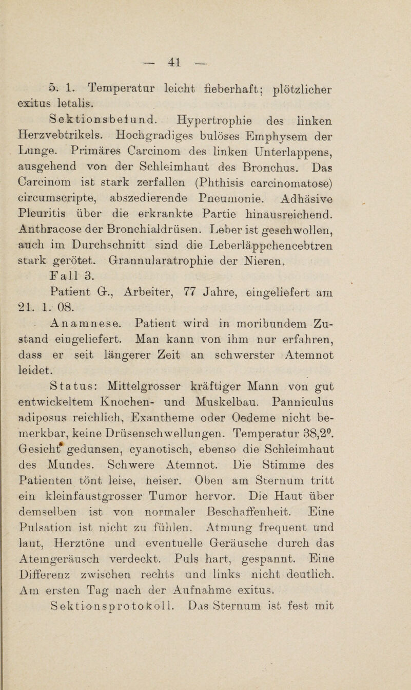 5. 1. Temperatur leicht fieberhaft; plötzlicher exitus letalis. Sektionsbefund. Hypertrophie des linken Herzvebtrikels. Hochgradiges bulöses Emphysem der Lunge. Primäres Carcinom des linken Unterlappens, ausgehend von der Schleimhaut des Bronchus. Das Carcinom ist stark zerfallen (Phthisis carcinomatose) circumscripte, abszedierende Pneumonie. Adhäsive Pleuritis über die erkrankte Partie hinausreichend. Anthracose der Bronchialdrüsen. Leber ist geschwollen, auch im Durchschnitt sind die Leberläppchencebtren stark gerötet. Gfrannularatrophie der Nieren. Fall 3. Patient Gr., Arbeiter, 77 Jahre, eingeliefert am 21. 1. 08. Anamnese. Patient wird in moribundem Zu¬ stand eingeliefert. Man kann von ihm nur erfahren, dass er seit längerer Zeit an schwerster Atemnot leidet. Status: Mittelgrosser kräftiger Mann von gut entwickeltem Knochen- und Muskelbau. Panniculus adiposus reichlich, Exantheme oder Oedeme nicht be¬ merkbar, keine Drüsenschwellungen. Temperatur 38,2°. Gesicht* gedunsen, cyanotisch, ebenso die Schleimhaut des Mundes. Schwere Atemnot. Die Stimme des Patienten tönt leise, heiser. Oben am Sternum tritt ein kleinfaustgrosser Tumor hervor. Die Haut über demselben ist von normaler Beschaffenheit. Eine Pulsation ist nicht zu fühlen. Atmung frequent und laut, Herztöne und eventuelle Geräusche durch das Atemgeräusch verdeckt. Puls hart, gespannt. Eine Differenz zwischen rechts und links nicht deutlich. Am ersten Tag nach der Aufnahme exitus. Sektionsprotokoll. Das Sternum ist fest mit