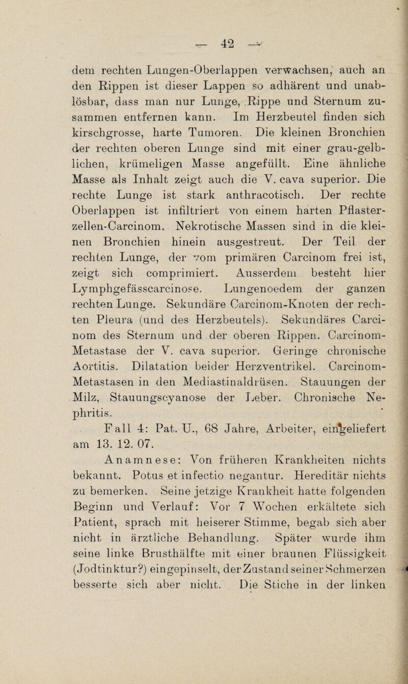 dem rechten Lungen-Oberlappen verwachsen, auch an den Rippen ist dieser Lappen so adhärent und unab- lösbar, dass man nur Lunge, ,Rippe und Sternum zu¬ sammen entfernen kann. Im Herzbeutel finden sich kirschgrosse, harte Tumoren. Die kleinen Bronchien der rechten oberen Lunge sind mit einer grau-gelb¬ lichen, krümeligen Masse angefüllt. Eine ähnliche Masse als Inhalt zeigt auch die V. cava superior. Die rechte Lunge ist stark anthracotisch. Der rechte Oberlappen ist infiltriert von einem harten Pflaster- zellen-Carcinom. Nekrotische Massen sind in die klei¬ nen Bronchien hinein ausgestreut. Der Teil der rechten Lunge, der vom primären Carcinom frei ist, zeigt sich comprimiert. Ausserdem besteht hier Lymphgefässcarcinose. Lungenoedem der ganzen rechten Lunge. Sekundäre Carcinom-Knoten der rech¬ ten Pleura (und des Herzbeutels). Sekundäres Carci¬ nom des Sternum und der oberen Rippen. Carcinom- Metastase der V. cava superior. Geringe chronische Aortitis. Dilatation beider Herzventrikel. Carcinom- Metastasen in den Mediastinaldiüsen. Stauungen der Milz, Stauungscyanose der Leber. Chronische Ne¬ phritis. Fall 4: Pat. U., 68 Jahre, Arbeiter, ein*geliefert am 13. 12. 07. Anamnese: Von früheren Krankheiten nichts bekannt. Potus et infectio negantur. Hereditär nichts zu bemerken. Seine jetzige Krankheit hatte folgenden Beginn und Verlauf: Vor 7 Wochen erkältete sich Patient, sprach mit heiserer Stimme, begab sich aber nicht in ärztliche Behandlung. Später wurde ihm seine linke Brusthälfte mit einer braunen Flüssigkeit (Jodtinktur?) eingepinselt, der Zustand seiner Schmerzen besserte sich aber nicht. Die Stiche in der linken