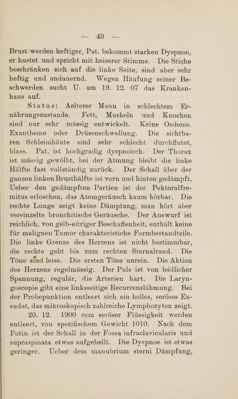 Brust werden heftiger, Pat. bekommt starken Dyspnoe, er hustet und spricht mit heiserer Stimme. Die Stighe beschränken sich auf die linke Seite, sind aber sehr heftig und andauernd. Wegen Häufung seiner Be¬ schwerden sucht U. am 19. 12. 07 das Kranken¬ haus auf. Status: Aelterer Mann in schlechtem Er¬ nährungszustände. Fett, Muskeln und Knochen sind nur sehr mässig entwickelt. Keine Oedeme. Exantheme oder Drüsenschwellung. Die sichtba¬ ren Schleimhäute sind sehr schlecht durchflutet, blass. Pat. ist hochgradig dyspnoisch. Der Thorax ist mässig gewölbt, bei der Atmung bleibt die linke Hälfte fast vollständig zurück. Der Schall über der ganzen linken Brusthälfte ist vorn und hinten gedämpft. Ueber den gedämpften Partien ist der Pektoralfre- mitus erloschen, das Atemgeräusch kaum hörbar. Die rechte Lunge zeigt keine Dämpfung, man hört aber vereinzelte bronchitische Geräusche. Der Auswurf ist reichlich, von gelb-eitriger Beschaffenheit, enthält keine für malignen Tumor charakteristiche Eormbestandteile. Die linke Grenze des Herzens ist nicht bestimmbar, die rechte geht bis zum rechten Sternalrand. Die Töne sind leise. Die ersten Töne unrein. Die Aktion des Herzens regelmässig. Der Puls ist von leidlicher Spannung, regulär, die Arterien hart. Die Laryn- goscopie gibt eine linksseitige Recurrenslähmung. Bei der Probepunktion entleert sich ein helles, seröses Ex¬ sudat, das mikroskopisch zahlreiche Lymphozyten zeigt. 20. 12. 1900 ccm seröser Flüssigkeit werden entleert, von spezifischem Gewicht 1010. Nach dem Potin ist der Schall in der Fossa infraclavicularis und supraspinata etwas aufgehellt. Die Dyspnoe ist etwas geringer. Ueber dem manubrium sterni Dämpfung,