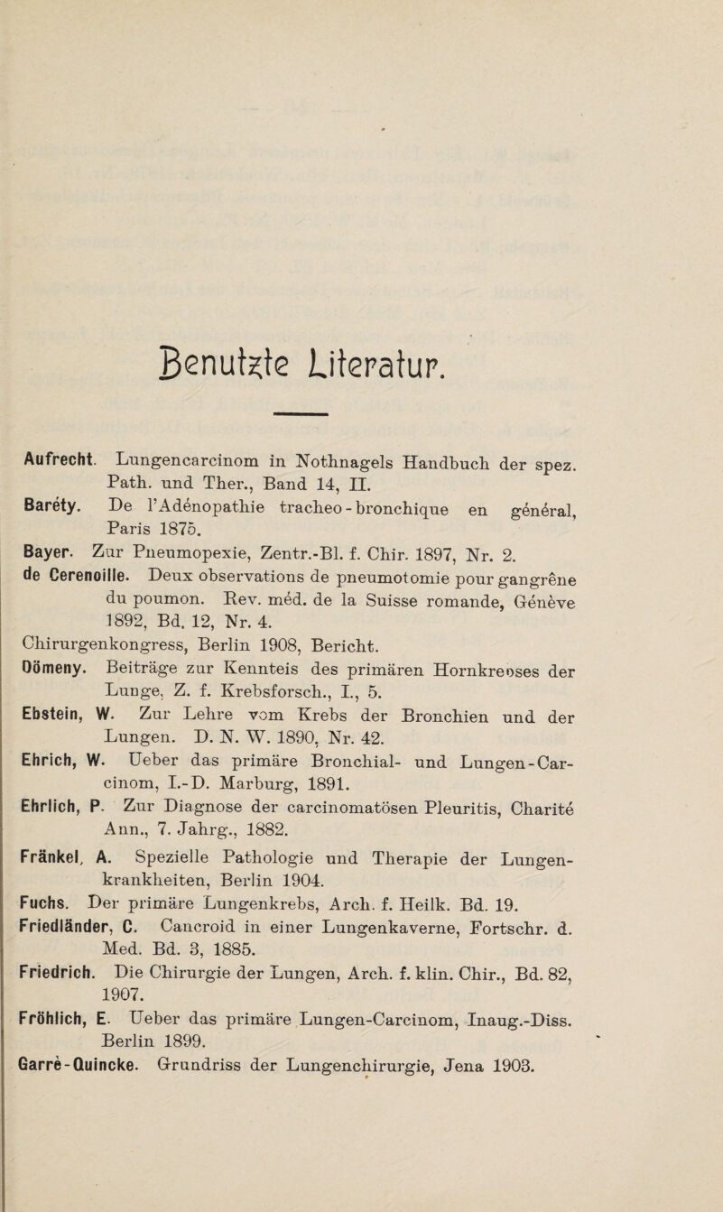 Benutzte Literatur. Aufrecht. Lungencarcinom in Nothnagels Handbuch der spez. Path. und Ther., Band 14, II. Barety. De l’Adenopathie tracheo - bronchique en general, Paris 1875. Bayer. Zur Pneumopexie, Zentr.-Bl. f. Chir. 1897, Nr. 2. de Cerenoille. Deux observations de pneumotomie pour gangrene du poumon. Bev. med. de la Suisse romande, Geneve 1892, Bd. 12, Nr. 4. Chirurgenkongress, Berlin 1908, Bericht. Oömeny. Beiträge zur Kennteis des primären Hornkreoses der Lunge. Z. f. Krebsforsch., I., 5. Ebstein, W. Zur Lehre vom Krebs der Bronchien und der Lungen. D. N. W. 1890, Nr. 42. Ehrich, W. Ueber das primäre Bronchial- und Lungen-Car- cinom, I.-D. Marburg, 1891. Ehrlich, P. Zur Diagnose der carcinomatösen Pleuritis, Charite Ann., 7. Jahrg., 1882. Fränkel, A. Spezielle Pathologie und Therapie der Lungen¬ krankheiten, Berlin 1904. Fuchs. Der primäre Lungenkrebs, Arch. f. Heilk. Bd. 19. Friedländer, C. Cancroid in einer Lungenkaverne, Fortschr. d. Med. Bd. 3, 1885. Friedrich. Die Chirurgie der Lungen, Arch. f. klin. Chir., Bd. 82, 1907. Fröhlich, E. Ueber das primäre Lungen-Carcinom, Inaug.-Diss. Berlin 1899. Garre-Quincke. Grundriss der Lungenchirurgie, Jena 1903.