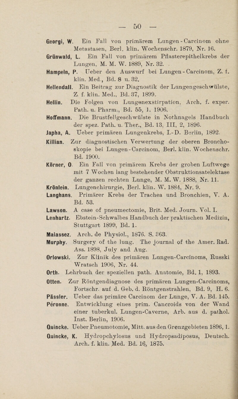 Georgi, W. Ein Fall von primärem Lungen - Carcinom ohne Metastasen, Berl. klin. Wochenschr. 1879, Nr. 16. Grünwaid, L. Ein Fall von primärem Pflasterepithelkrebs der Lungen, M. M. W. 1889, Nr. 32. Hampeln, P. Leber den Auswurf bei Lungen - Carcinom, Z. f. klin. Med., Bd. 8 u. 32. Heilendall. Ein Beitrag zur Diagnostik der Lungengeschwülste, Z f. klin. Med., Bd. 37, 1899. Hellin. Die Folgen von Lungenexstirpation, Arch, f. exper. Path. u. Pharm., Bd. 55, 1. 1906. HofTmann. Die Brustfellgeschwülste in Nothnagels Handbuch der spez. Path. u. Ther., Bd. 13, III, 2, 1896. Japha, A. Ueber primären Lungenkrebs, I.-D. Berlin, 1892. Killian. Zur diagnostischen Verwertung der oberen Broncho¬ skopie bei Lungen-Carcinom, Berl. klin. Wochenschr. Bd. 1900. Körner, 0- Ein Fall von primärem Krebs der groben Luftwege mit 7 Wochen lang bestehender Obstruktionsatelektase der ganzen rechten Lunge, M. M. W. 1888, Nr. 11. Krönlein. Lungenchirurgie, Berl. klin. W. 1884, Nr. 9. Langhans. Primärer Krebs der Trachea und Bronchien, V. A. Bd. 53. Lawson. A case of pneumectomie, Brit. Med. Journ. Vol. I. Lenhartz. Ebstein-Schwalbes Handbuch der praktischen Medizin, Stuttgart 1899, Bd. 1. Malassez. Arch. de PhysioL, 1876. S. 863. Murphy. Surgery of the lung. The journal of the Amer. Rad. Ass. 1898, July and Aug. Orlowski. Zur Klinik des primären Lungen-Carcinoms, Russki Wratsch 1906, Nr. 44. Orth. Lehrbuch der speziellen path. Anatomie, Bd. 1, 1893. Otten. Zur Röntgendiagnose des primären Lungen-Carcinoms, Fortschr. auf d. Geb. d. Röntgenstrahlen, Bd. 9, H. 6. Pässier. Ueber das primäre Carcinom der Lunge, V. A. Bd. 145. Peronne. Entwicklung eines prim. Cancroids von der Wand einer tuberkul. Lungen-Caverne, Arb. aus d. pathol. Inst. Berlin, 1906. Quincke. Heber Pneumotomie, Mitt. aus den Grenzgebieten 1896, 1. Quincke, K. Hydropchylosus und Hydropsadiposus, Deutsch. Arch. f. klin. Med. Bd. 16, 1875.