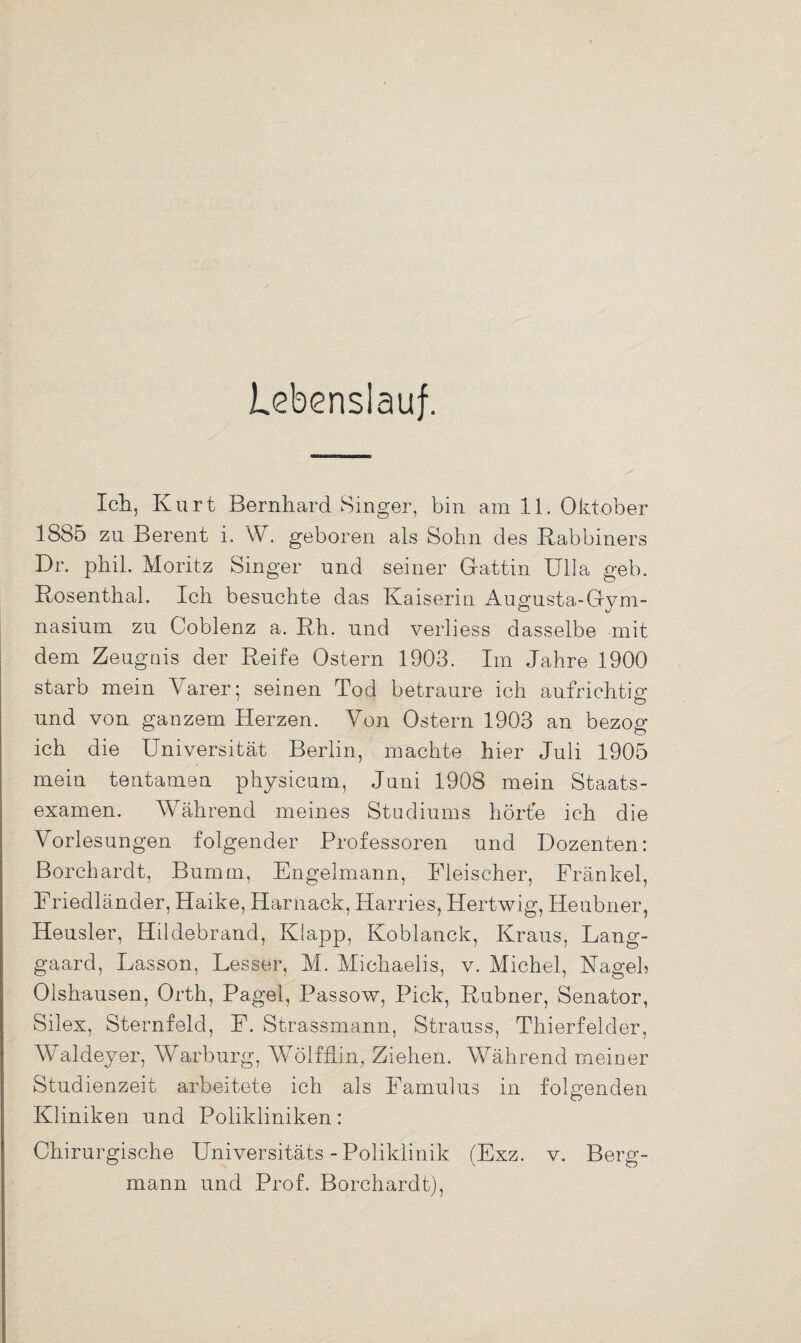 Lebenslauf. Ich, Kurt Bernhard Singer, bin am 11. Oktober 1885 zu Berent i. \V. geboren als Sohn des Rabbiners Fr. phil. Moritz Singer und seiner Gattin Ulla geb. Rosenthal. Ich besuchte das Kaiserin Augusta-Gym- nasium zu Coblenz a. Rh. und verliess dasselbe mit dem Zeugnis der Reife Ostern 1903. Im Jahre 1900 starb mein Varer; seinen Tod betraure ich aufrichtig; und von ganzem Herzen. Von Ostern 1903 an bezog ich die Universität Berlin, machte hier Juli 1905 mein tentamen physicum, Juni 1908 mein Staats¬ examen. Während meines Studiums hörte ich die Vorlesungen folgender Professoren und Dozenten: Borchardt, Burnm, Engelmann, Fleischer, Fränkel, Friedländer, Haike, Harnack, Harries, Hertwig, Heubner, Heusler, Hildebrand, Klapp, Koblanck, Kraus, Lang- gaard, Fasson, Besser, M. Michaelis, v. Michel, Nagel» Olshausen, Orth, Pagel, Passow, Pick, Rubner, Senator, Silex, Sternfeld, F. Strassmann, Strauss, Thierfelder, Waldeyer, Warburg, WTölfflin, Ziehen. Während meiner Studienzeit arbeitete ich als Famulus in folgenden Kliniken und Polikliniken: Chirurgische Universitäts - Poliklinik (Exz. v. Berg¬ mann und Prof. Borchardt),
