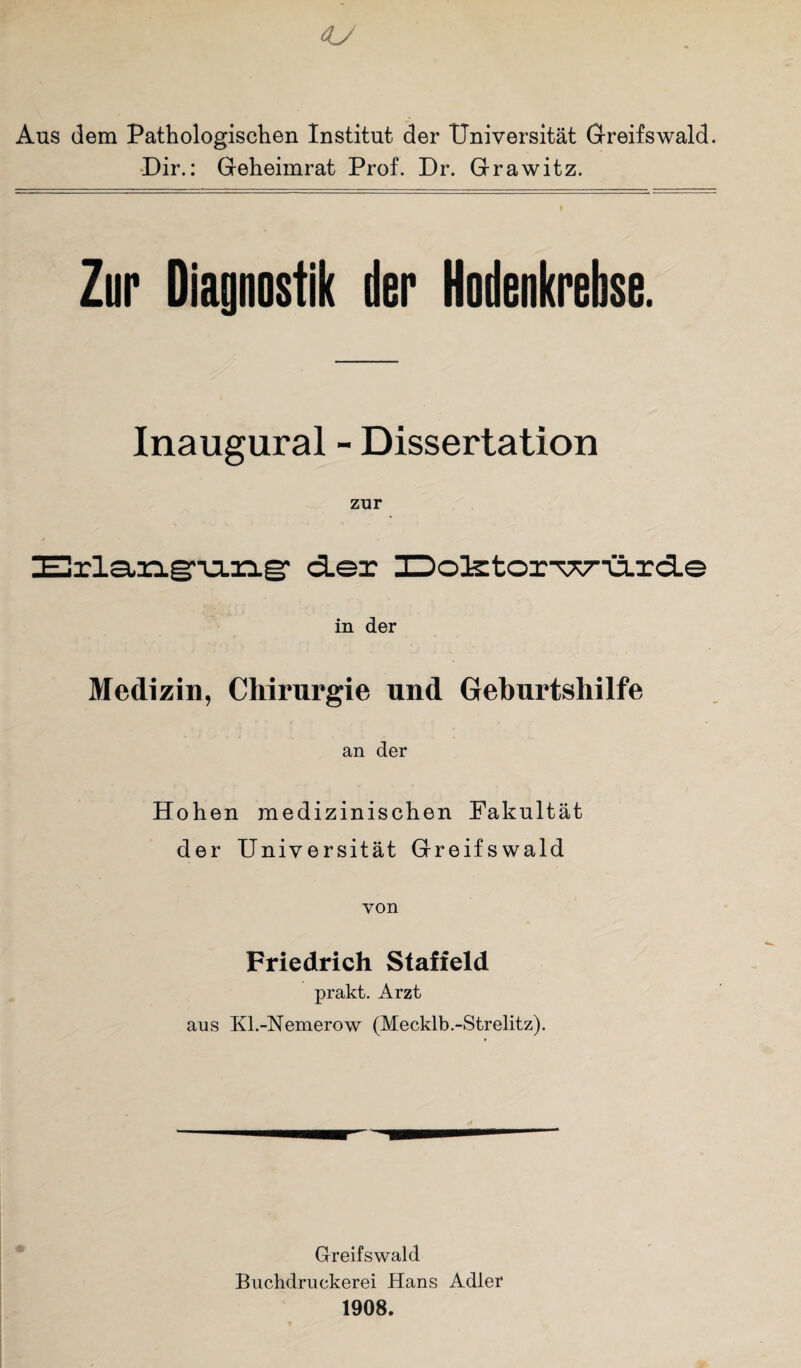 Aus dem Pathologischen Institut der Universität Greifswald. Dir.: Geheimrat Prof. Dr. Grawitz. > Zur Diagnostik der Hodenkrebse. Inaugural - Dissertation zur Erlangung der üo3s:tor-wü.rd.e in der Medizin, Chirurgie und Geburtshilfe an der Hohen medizinischen Fakultät der Universität Greifswald von Friedrich Stafield prakt. Arzt aus Kl.-Nemerow (Mecklb.-Strelitz). Greifswald Buchdruckerei Hans Adler 1908.