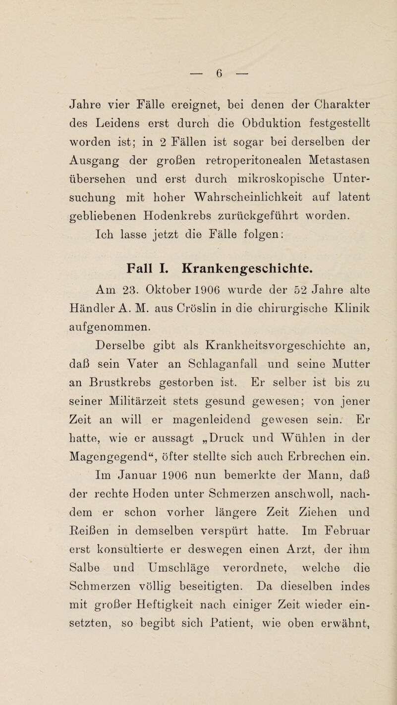 Jahre vier Fälle ereignet, bei denen der Charakter des Leidens erst durch die Obduktion festgestellt worden ist; in 2 Fällen ist sogar bei derselben der Ausgang der großen retroperitonealen Metastasen übersehen und erst durch mikroskopische Unter¬ suchung mit hoher Wahrscheinlichkeit auf latent gebliebenen Hodenkrebs zurückgeführt worden. Ich lasse jetzt die Fälle folgen: Fall I. Krankengeschichte. Am 23. Oktober 1906 wurde der 52 Jahre alte Händler A. M. aus Cröslin in die chirurgische Klinik aufgenommen. Derselbe gibt als Krankheitsvorgeschichte an, daß sein Yater an Schlaganfall und seine Mutter an Brustkrebs gestorben ist. Er selber ist bis zu seiner Militärzeit stets gesund gewesen; von jener Zeit an will er magenleidend gewesen sein. Er hatte, wie er aussagt „Druck und Wühlen in der Magengegend“, öfter stellte sich auch Erbrechen ein. Im Januar 1906 nun bemerkte der Mann, daß der rechte Hoden unter Schmerzen anschwoll, nach¬ dem er schon vorher längere Zeit Ziehen und Heißen in demselben verspürt hatte. Im Februar erst konsultierte er deswegen einen Arzt, der ihm Salbe und Umschläge verordnete, welche die Schmerzen völlig beseitigten. Da dieselben indes mit großer Heftigkeit nach einiger Zeit wieder ein¬ setzten, so begibt sich Patient, wie oben erwähnt,