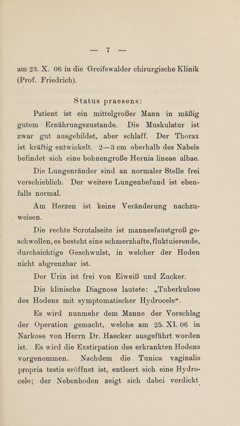 am 23. X. 06 in die Greifswalder chirurgische Klinik (Prof. Friedrich). Status praesens: Patient ist ein mittelgroßer Mann in mäßig gutem Ernährungszustände. Die Muskulatur ist zwar gut ausgebildet, aber schlaff. Der Thorax ist kräftig entwickelt. 2—3 cm oberhalb des Nabels befindet sich eine bohnengroße Hernia lineae albae. Die Lungenränder sind an normaler Stelle frei verschieblich. Der weitere Lungenbefund ist eben¬ falls normal. Am Herzen ist keine Veränderung nachzu¬ weisen. Die rechte Scrotalseite ist mannesfaustgroß ge¬ schwollen, es besteht eine schmerzhafte,fluktuierende, durchsichtige Geschwulst, in welcher der Hoden nicht abgrenzbar ist. Der Urin ist frei von Eiweiß und Zucker. Die klinische Diagnose lautete: „Tuberkulose des Hodens mit symptomatischer Hydrocele“. Es wird nunmehr dem Manne der Vorschlag der Operation gemacht, welche am 25. XL 06 in Narkose von Herrn Dr. Haecker ausgeführt worden ist. Es wird die Exstirpation des erkrankten Hodens vorgenommen. Nachdem die Tunica vaginalis propria testis eröffnet ist, entleert sich eine Hydro¬ cele; der Nebenhoden zeigt sich dabei verdickt