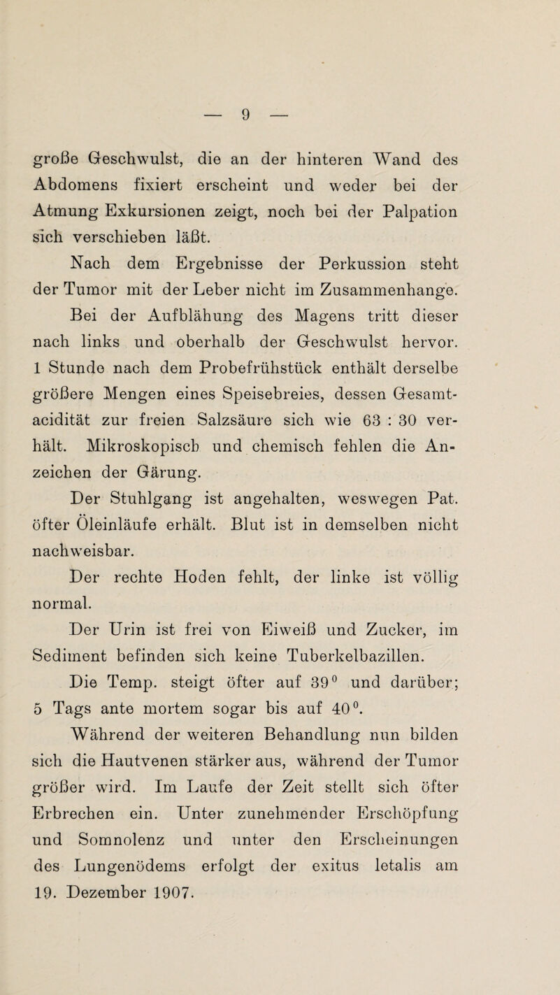 große Geschwulst, die an der hinteren Wand des Abdomens fixiert erscheint und weder bei der Atmung Exkursionen zeigt, noch bei der Palpation sich verschieben läßt. Nach dem Ergebnisse der Perkussion steht der Tumor mit der Leber nicht im Zusammenhänge. Bei der i^ufblähung des Magens tritt dieser nach links und oberhalb der Geschwulst hervor. 1 Stunde nach dem Probefrühstück enthält derselbe größere Mengen eines Speisebreies, dessen Gesamt¬ acidität zur freien Salzsäure sich wie 63 : 30 ver¬ hält. Mikroskopisch und chemisch fehlen die An¬ zeichen der Gärung. Der Stuhlgang ist angehalten, weswegen Pat. öfter Öleinläufe erhält. Blut ist in demselben nicht nachweisbar. Der rechte Hoden fehlt, der linke ist völlig normal. Der Urin ist frei von Eiweiß und Zucker, im Sediment befinden sich keine Tuberkelbazillen. Die Temp. steigt öfter auf 39° und darüber; 5 Tags ante mortem sogar bis auf 40°. Während der weiteren Behandlung nun bilden sich die Hautvenen stärker aus, während der Tumor größer wird. Im Laufe der Zeit stellt sich öfter Erbrechen ein. Unter zunehmender Erschöpfung und Somnolenz und unter den Erscheinungen des Lungenödems erfolgt der exitus letalis am 19. Dezember 1907.