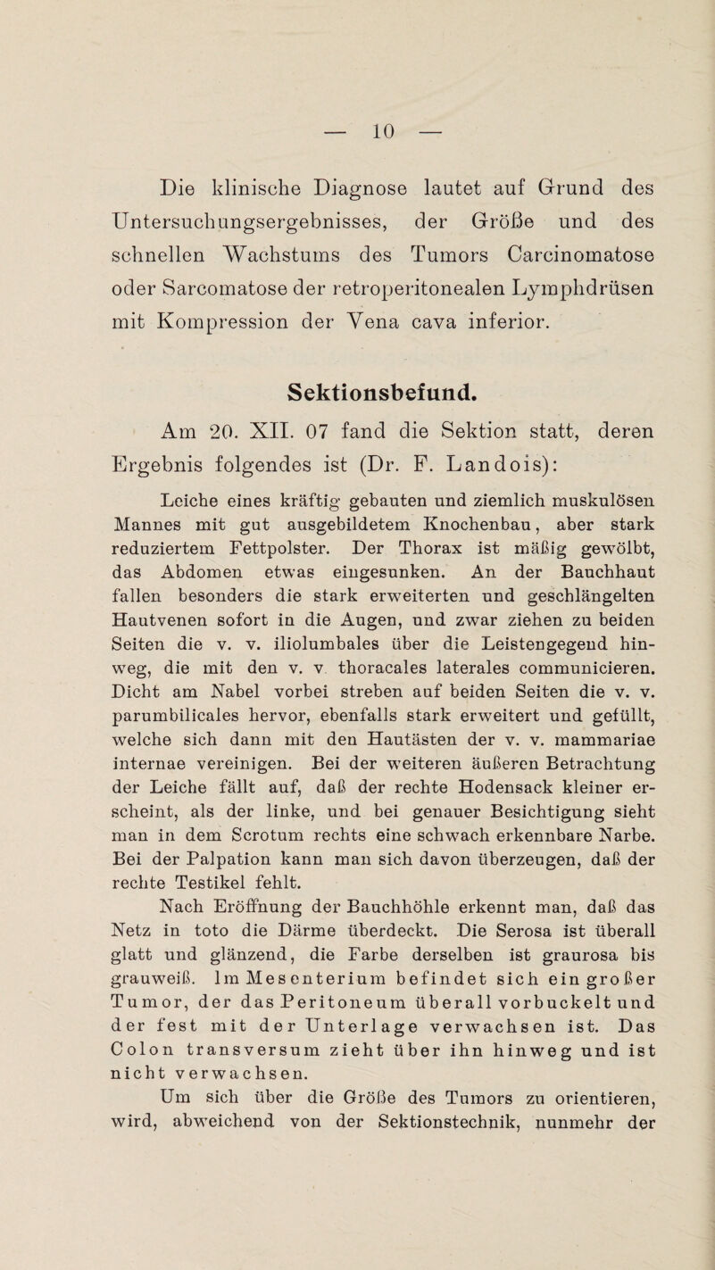 Die klinische Diagnose lautet auf Grund des Untersuchungsergebnisses, der Größe und des schnellen Wachstums des Tumors Carcinomatose oder Sarcomatose der retroperitonealen Lymphdrüsen mit Kompression der Yena cava inferior. Sektionsbefund. Am 20. XII. 07 fand die Sektion statt, deren Ergebnis folgendes ist (Dr. F. Landois): Leiche eines kräftig gebauten und ziemlich muskulösen. Mannes mit gut ausgebildetem Knochenbau, aber stark reduziertem Fettpolster. Der Thorax ist mäßig gewölbt, das Abdomen etwas eingesunken. An der Bauchhaut fallen besonders die stark erweiterten und geschlängelten Hautvenen sofort in die Augen, und zwar ziehen zu beiden Seiten die v. v. iliolumbales über die Leistengegend hin¬ weg, die mit den v. v. thoracales laterales communicieren. Dicht am Nabel vorbei streben auf beiden Seiten die v. v. parumbilicales hervor, ebenfalls stark erweitert und gefüllt, welche sich dann mit den Hautästen der v. v. mammariae internae vereinigen. Bei der weiteren äußeren Betrachtung der Leiche fällt auf, daß der rechte Hodensack kleiner er¬ scheint, als der linke, und bei genauer Besichtigung sieht man in dem Scrotum rechts eine schwach erkennbare Narbe. Bei der Palpation kann man sich davon überzeugen, daß der rechte Testikel fehlt. Nach Eröffnung der Bauchhöhle erkennt man, daß das Netz in toto die Därme überdeckt. Die Serosa ist überall glatt und glänzend, die Farbe derselben ist graurosa bis grauweiß. Im Mesenterium befindet sich ein großer Tumor, der das Peritoneum überall vorbuckelt und der fest mit der Unterlage verwachsen ist. Das Colon transversum zieht über ihn hinweg und ist nicht verwachsen. Um sich über die Größe des Tumors zu orientieren, wird, abweichend von der Sektionstechnik, nunmehr der