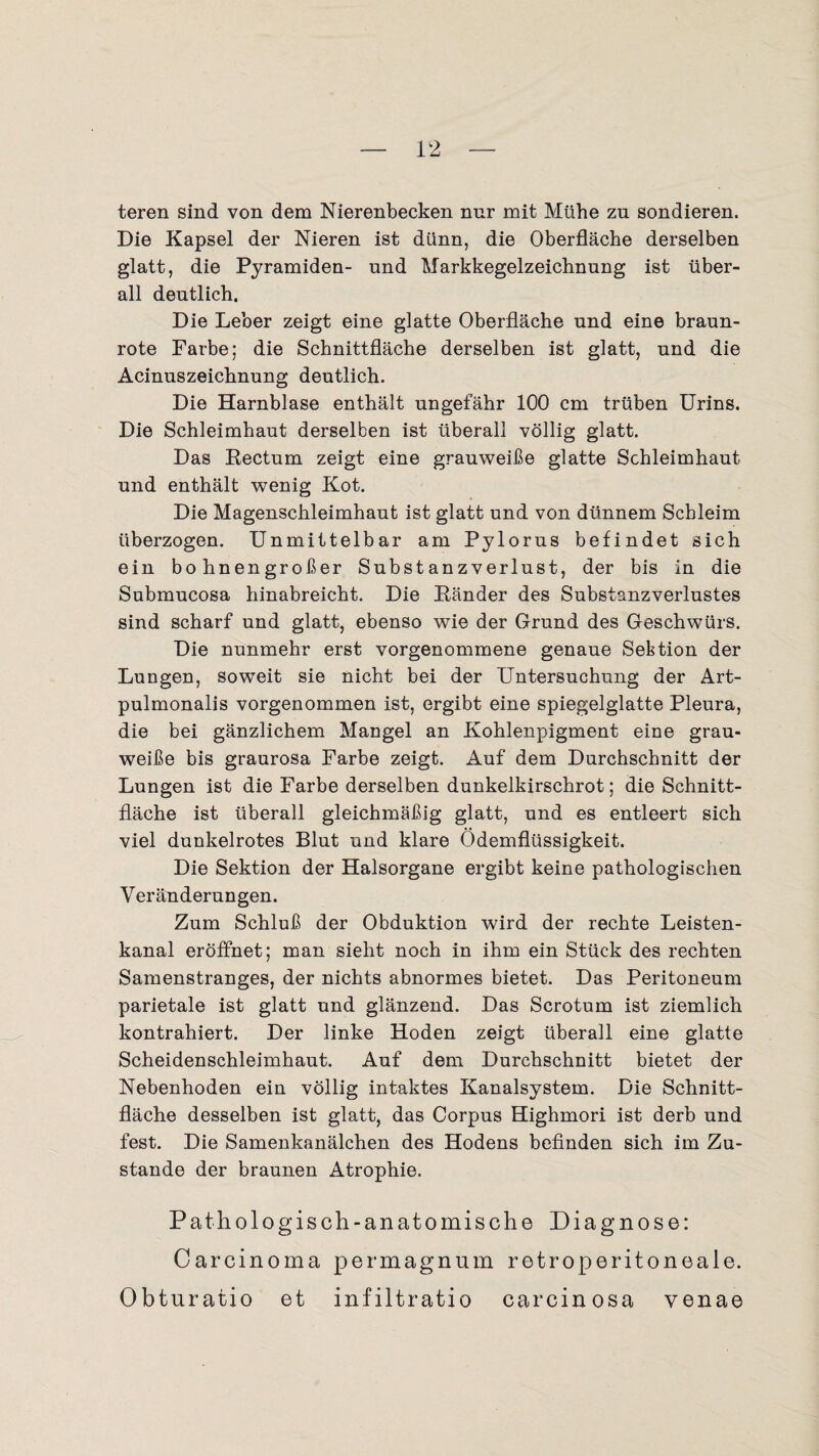 teren sind von dem Nierenbecken nur mit Mühe zu sondieren. Die Kapsel der Nieren ist dünn, die Oberfläche derselben glatt, die Pyramiden- und Markkegelzeichnung ist über¬ all deutlich. Die Leber zeigt eine glatte Oberfläche und eine braun¬ rote Farbe; die Schnittfläche derselben ist glatt, und die Acinuszeichnung deutlich. Die Harnblase enthält ungefähr 100 cm trüben Urins. Die Schleimhaut derselben ist überall völlig glatt. Das Rectum zeigt eine grauweiße glatte Schleimhaut und enthält wenig Kot. Die Magenschleimhaut ist glatt und von dünnem Schleim überzogen. Unmittelbar am Pylorus befindet sich ein bohnengroßer Substanzverlust, der bis in die Submucosa hinabreicht. Die Ränder des Substanzverlustes sind scharf und glatt, ebenso wie der Grund des Geschwürs. Die nunmehr erst vorgenommene genaue Sektion der Lungen, soweit sie nicht bei der Untersuchung der Art- pulmonalis vorgenommen ist, ergibt eine spiegelglatte Pleura, die bei gänzlichem Mangel an Kohlenpigment eine grau¬ weiße bis graurosa Farbe zeigt. Auf dem Durchschnitt der Lungen ist die Farbe derselben dunkelkirschrot; die Schnitt¬ fläche ist überall gleichmäßig glatt, und es entleert sich viel dunkelrotes Blut und klare Ödemflüssigkeit. Die Sektion der Halsorgane ergibt keine pathologischen Veränderungen. Zum Schluß der Obduktion wird der rechte Leisten¬ kanal eröffnet; man sieht noch in ihm ein Stück des rechten Samenstranges, der nichts abnormes bietet. Das Peritoneum parietale ist glatt und glänzend. Das Scrotum ist ziemlich kontrahiert. Der linke Hoden zeigt überall eine glatte Scheidenschleimhaut. Auf dem Durchschnitt bietet der Nebenhoden ein völlig intaktes Kanalsystem. Die Schnitt¬ fläche desselben ist glatt, das Corpus Highmori ist derb und fest. Die Samenkanälchen des Hodens befinden sich im Zu¬ stande der braunen Atrophie. Pathologisch-anatomische Diagnose: Carcinoma permagnum retroperitoneale. Obturatio et infiltratio carcinosa venae