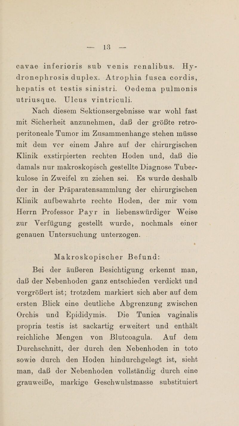 cavae inferioris sub venis renalibus. Hy- dronephrosis duplex. Atrophia fusca cor dis, hepatis et testis sinistri. Oedema pulmonis utriusque. Ulcus vintriculi. Nach diesem Sektionsergebnisse war wohl fast mit Sicherheit anzunehmen, daß der größte retro- peritoneale Tumor im Zusammenhänge stehen müsse mit dem vor einem Jahre auf der chirurgischen Klinik exstirpierten rechten Hoden und, daß die damals nur makroskopisch gestellte Diagnose Tuber¬ kulose in Zweifel zu ziehen sei. Es wurde deshalb der in der Präparatensammlung der chirurgischen Klinik aufbewahrte rechte Hoden, der mir vom Herrn Professor Payr in liebenswürdiger Weise zur Verfügung gestellt wurde, nochmals einer genauen Untersuchung unterzogen. e Makroskopischer Befund: Bei der äußeren Besichtigung erkennt man, daß der Nebenhoden ganz entschieden verdickt und vergrößert ist; trotzdem markiert sich aber auf dem ersten Blick eine deutliche Abgrenzung zwischen Orchis und Epididymis. Die Tunica vaginalis propria testis ist sackartig erweitert und enthält reichliche Mengen von Blutcoagula. Auf dem Durchschnitt, der durch den Nebenhoden in toto sowie durch den Hoden hindurchgelegt ist, sieht man, daß der Nebenhoden vollständig durch eine grauweiße, markige Geschwulstmasse substituiert