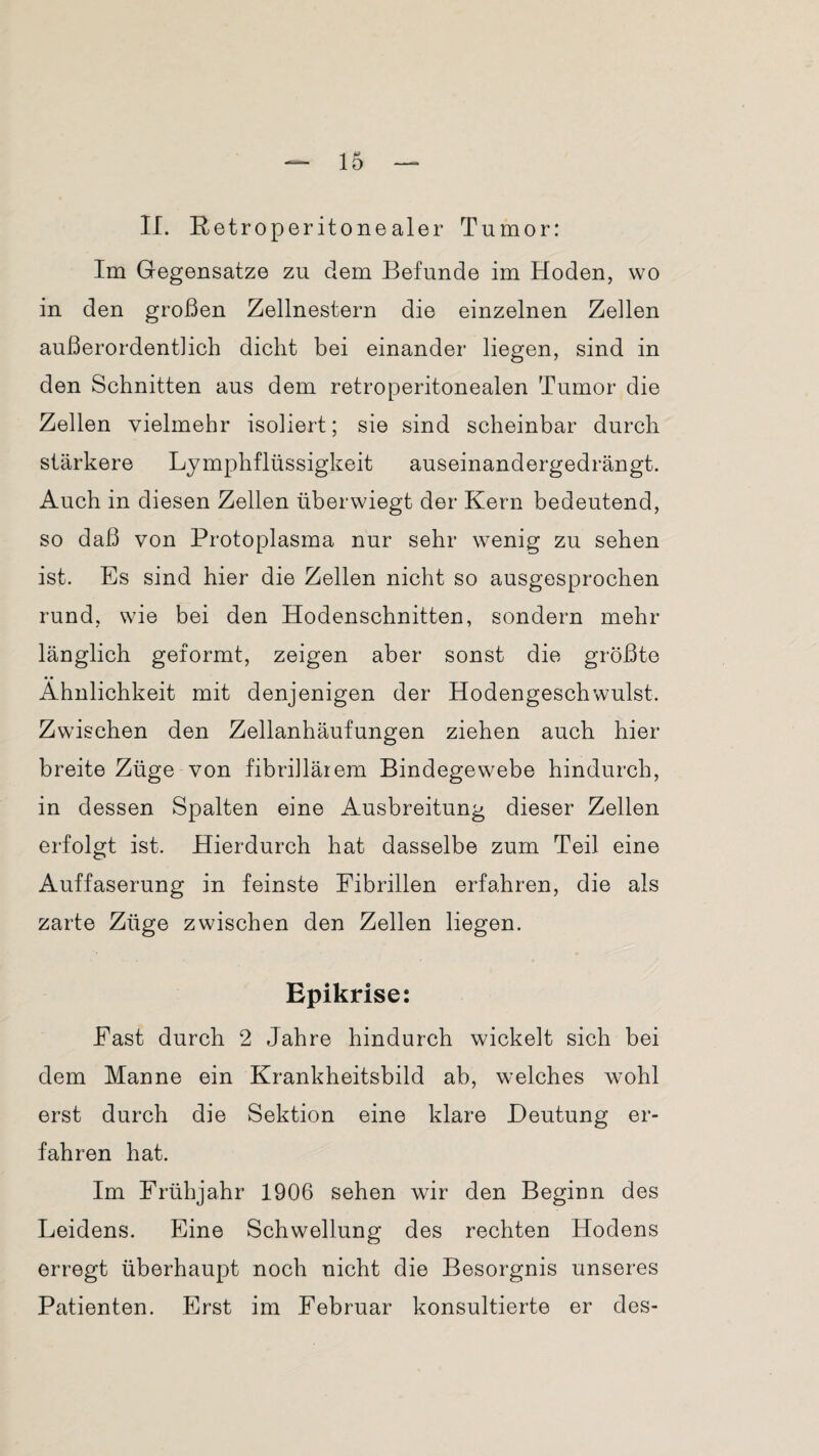 II. Retroperitonealer Tumor: Im Gegensätze zu dem Befunde im Hoden, wo in den großen Zellnestern die einzelnen Zellen außerordentlich dicht bei einander liegen, sind in den Schnitten aus dem retroperitonealen Tumor die Zellen vielmehr isoliert; sie sind scheinbar durch stärkere Lymphflüssigkeit auseinandergedrängt. Auch in diesen Zellen überwiegt der Kern bedeutend, so daß von Protoplasma nur sehr wenig zu sehen ist. Es sind hier die Zellen nicht so ausgesprochen rund, wie bei den Hodenschnitten, sondern mehr länglich geformt, zeigen aber sonst die größte Ähnlichkeit mit denjenigen der Hodengeschwulst. Zwischen den Zellanhäufungen ziehen auch hier breite Züge von fibrillärem Bindegewebe hindurch, in dessen Spalten eine Ausbreitung dieser Zellen erfolgt ist. Hierdurch hat dasselbe zum Teil eine Auffaserung in feinste Fibrillen erfahren, die als zarte Züge zwischen den Zellen liegen. Epikrise: Fast durch 2 Jahre hindurch wickelt sich bei dem Manne ein Krankheitsbild ab, welches wohl erst durch die Sektion eine klare Deutung er¬ fahren hat. Im Frühjahr 1906 sehen wir den Beginn des Leidens. Eine Schwellung des rechten Hodens erregt überhaupt noch nicht die Besorgnis unseres Patienten. Erst im Februar konsultierte er des-