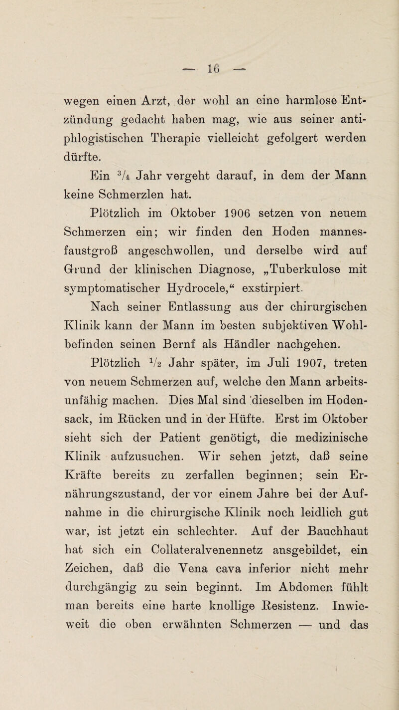 wegen einen Arzt, der wohl an eine harmlose Ent¬ zündung gedacht haben mag, wie aus seiner anti¬ phlogistischen Therapie vielleicht gefolgert werden dürfte. Ein 3A Jahr vergeht darauf, in dem der Mann keine Schmerzlen hat. Plötzlich im Oktober 1906 setzen von neuem Schmerzen ein; wir finden den Hoden mannes¬ faustgroß angeschwollen, und derselbe wird auf Grund der klinischen Diagnose, „Tuberkulose mit symptomatischer Hydrocele,“ exstirpiert Nach seiner Entlassung aus der chirurgischen Klinik kann der Mann im besten subjektiven Wohl¬ befinden seinen Bernf als Händler nachgehen. Plötzlich V2 Jahr später, im Juli 1907, treten von neuem Schmerzen auf, welche den Mann arbeits¬ unfähig machen. Dies Mal sind 'dieselben im Hoden¬ sack, im Kücken und in der Hüfte. Erst im Oktober sieht sich der Patient genötigt, die medizinische Klinik aufzusuchen. Wir sehen jetzt, daß seine Kräfte bereits zu zerfallen beginnen; sein Er¬ nährungszustand, der vor einem Jahre bei der Auf¬ nahme in die chirurgische Klinik noch leidlich gut war, ist jetzt ein schlechter. Auf der Bauchhaut hat sich ein Collateralvenennetz ansgebildet, ein Zeichen, daß die Yena cava inferior nicht mehr durchgängig zu sein beginnt. Im Abdomen fühlt man bereits eine harte knollige Kesistenz. Inwie¬ weit die oben erwähnten Schmerzen — und das I