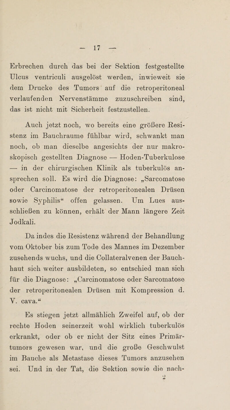 Erbrechen durch das bei der Sektion festgestellte Ulcus ventriculi ausgelöst werden, inwieweit sie dem Drucke des Tumors auf die retroperitoneal verlaufenden Nervenstämme zuzuschreiben sind, das ist nicht mit Sicherheit festzustellen. Auch jetzt noch, wo bereits eine größere Resi¬ stenz im Bauchraume fühlbar wird, schwankt man noch, ob man dieselbe angesichts der nur makro¬ skopisch gestellten Diagnose — Hoden-Tuberkulose — in der chirurgischen Klinik als tuberkulös an¬ sprechen soll. Es wird die Diagnose: „Sarcomatose oder Carcinomatose der retroperitonealen Drüsen sowie Syphilis“ offen gelassen. Um Lues aus¬ schließen zu können, erhält der Mann längere Zeit Jodkali. Da indes die Resistenz während der Behandlung vom Oktober bis zum Tode des Mannes im Dezember zusehends wuchs, und die Collateralvenen der Bauch¬ haut sich weiter ausbildeten, so entschied man sich für die Diagnose: „Carcinomatose oder Sarcomatose der retroperitonealen Drüsen mit Kompression d. Y. cava.“ Es stiegen jetzt allmählich Zweifel auf, ob der rechte Hoden seinerzeit wohl wirklich tuberkulös erkrankt, oder ob er nicht der Sitz eines Primär¬ tumors gewesen war, und die große Geschwulst im Bauche als Metastase dieses Tumors anzusehen sei. Und in der Tat, die Sektion sowie die nach-