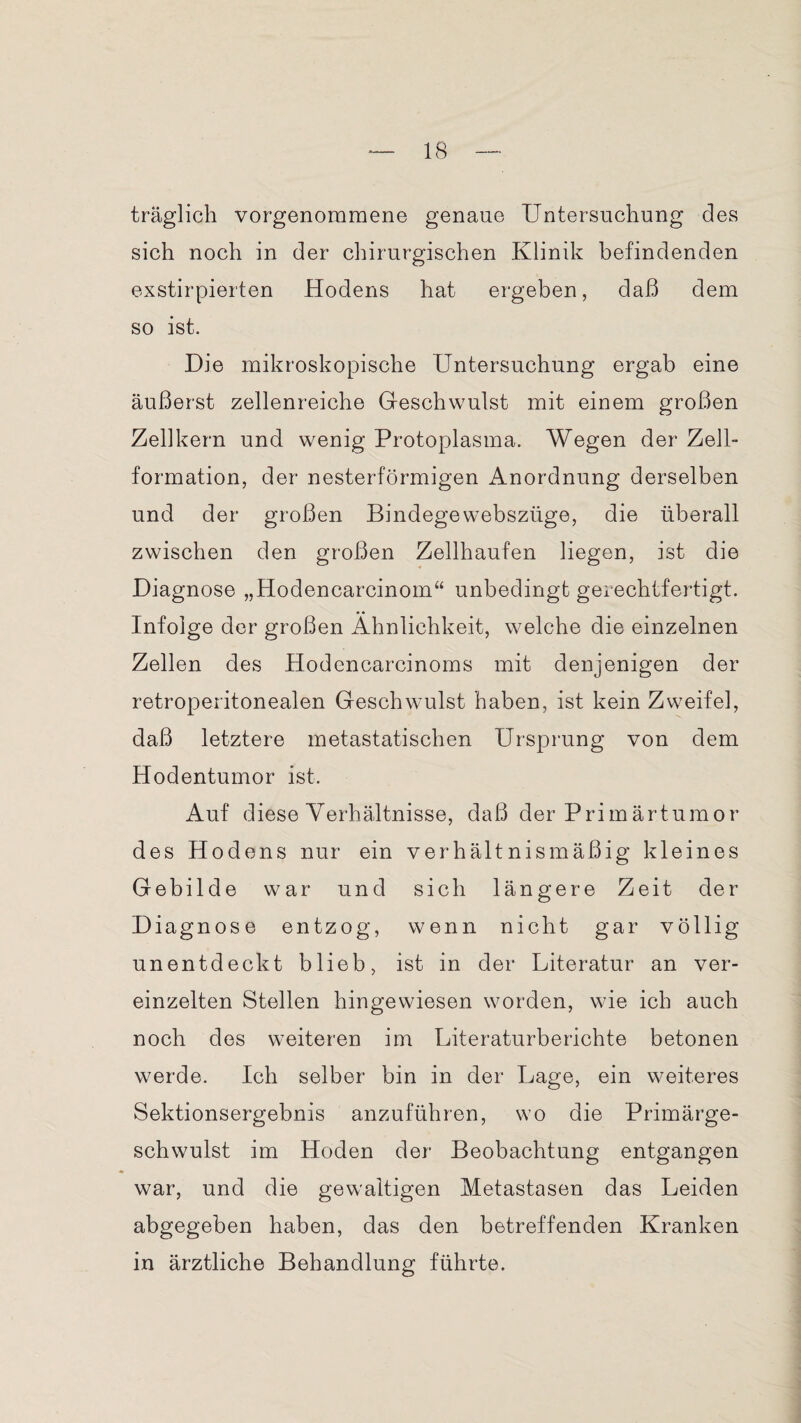 träglich vorgenommene genaue Untersuchung des sich noch in der chirurgischen Klinik befindenden exstirpierten Hodens hat ergeben, daß dem so ist. Die mikroskopische Untersuchung ergab eine äußerst zellenreiche Geschwulst mit einem großen Zellkern und wenig Protoplasma. Wegen der Zell¬ formation, der nesterförmigen Anordnung derselben und der großen Bindege webszüge, die überall zwischen den großen Zellhaufen liegen, ist die Diagnose „Hodencarcinom“ unbedingt gerechtfertigt. Infolge der großen Ähnlichkeit, welche die einzelnen Zellen des Hodencarcinoms mit denjenigen der retroperitonealen Geschwulst haben, ist kein Zweifel, daß letztere metastatischen Ursprung von dem Hodentumor ist. Auf diese Verhältnisse, daß der Primärtumor des Hodens nur ein verhältnismäßig kleines Gebilde war und sich längere Zeit der Diagnose entzog, wenn nicht gar völlig unentdeckt blieb, ist in der Literatur an ver¬ einzelten Stellen hingewiesen worden, wie ich auch noch des weiteren im Literaturberichte betonen werde. Ich selber bin in der Lage, ein weiteres Sektionsergebnis anzuführen, wo die Primärge¬ schwulst im Hoden der Beobachtung entgangen war, und die gewaltigen Metastasen das Leiden abgegeben haben, das den betreffenden Kranken in ärztliche Behandlung führte.