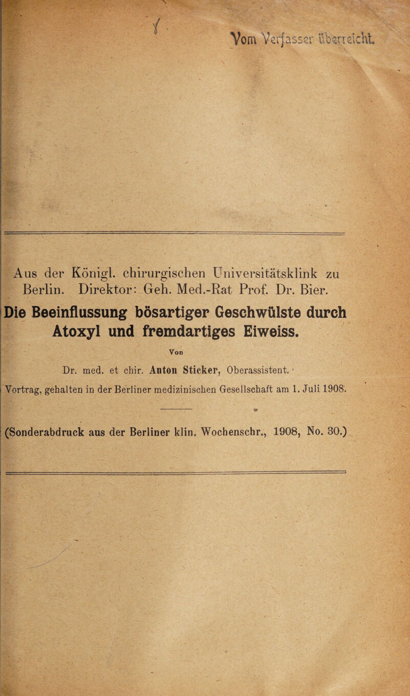 Aus der Königl. chirurgischen Universitätsklink zu ! Berlin. Direktor: Geh. Med.-Rat Prof. Dr. Bier. 1 Die Beeinflussung bösartiger Geschwülste durch i Atoxyl und fremdartiges Eiweiss. Von Dr. med. et chir. Anton Sticker, Oberassistent, i Vortrag, gehalten in der Berliner medizinischen Gesellschaft am 1. Juli 1908. : (Sonderabdruck aus der Berliner klin. Wochenscbiv, 1908, No. 30.)