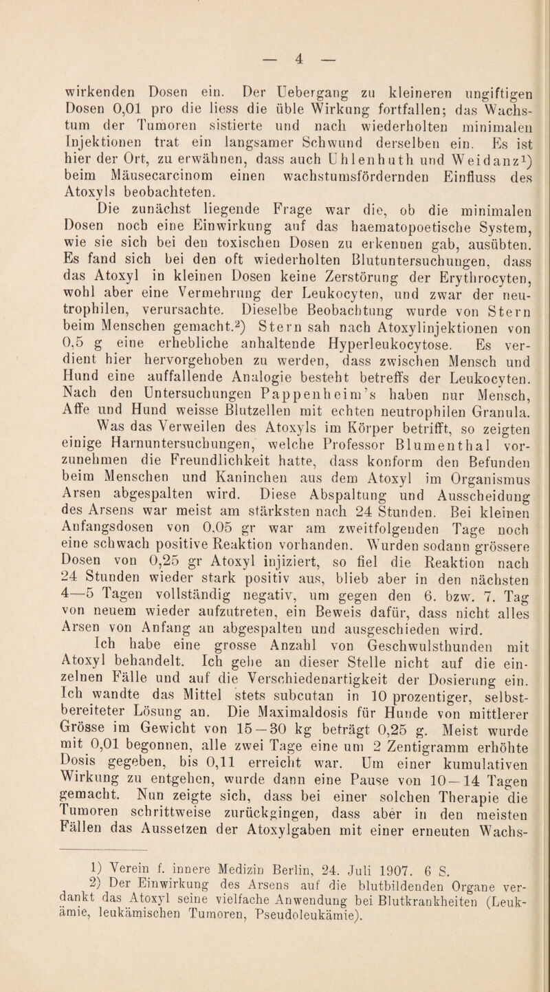 wirkenden Dosen ein. Der Uebergang zu kleineren ungiftigen Dosen 0,01 pro die liess die üble Wirkung fortfallen; das Wachs¬ tum der Tumoren sistierte und nach wiederholten minimalen Injektionen trat ein langsamer Schwund derselben ein. Es ist hier der Ort, zu erwähnen, dass auch Uhlenhuth und Weidanz1) beim Mäusecarcinom einen wachstumsfördernden Einfluss des Atoxyls beobachteten. Die zunächst liegende Frage war die, ob die minimalen Dosen noch eine Einwirkung auf das haematopoetische System, wie sie sich bei den toxischen Dosen zu erkennen gab, ausübten. Es fand sich bei den oft wiederholten Blutuntersuchungen, dass das Atoxyl in kleinen Dosen keine Zerstörung der Erythrocyten, wohl aber eine Vermehrung der Leukocyten, und zwar der neu¬ trophilen, verursachte. Dieselbe Beobachtung wurde von Stern beim Menschen gemacht.2) Stern sah nach Atoxylinjektionen von 0,5 g eine erhebliche anhaltende Hyperleukocytose. Es ver¬ dient hier hervorgehoben zu werden, dass zwischen Mensch und Hund eine auffallende Analogie besteht betreffs der Leukocyten. Nach den Untersuchungen Pappenheim’s haben nur Mensch, Affe und Hund weisse Blutzellen mit echten neutrophilen Granula. Was das Verweilen des Atoxyls im Körper betrifft, so zeigten einige Harnuntersuchungen, welche Professor Blumenthal vor¬ zunehmen die Freundlichkeit hatte, dass konform den Befunden beim Menschen und Kaninchen aus dem Atoxyl im Organismus Arsen abgespalten wird. Diese Abspaltung und Ausscheidung des Arsens war meist am stärksten nach 24 Stunden. Bei kleinen Anfangsdosen von 0,05 gr war am zweitfolgeuden Tage noch eine schwach positive Reaktion vorhanden. Wurden sodann grössere Dosen von 0,25 gr Atoxyl injiziert, so fiel die Reaktion nach 24 Stunden wieder stark positiv aus, blieb aber in den nächsten 4—5 Tagen vollständig negativ, um gegen den 6. bzw. 7. Tag von neuem wieder aufzutreten, ein Beweis dafür, dass nicht alles Arsen von Anfang an abgespalten und ausgeschieden wird. Ich habe eine grosse Anzahl von Geschwulsthunden mit Atoxyl behandelt. Ich gehe an dieser Stelle nicht auf die ein¬ zelnen Fälle und auf die Verschiedenartigkeit der Dosierung ein. Ich wandte das Mittel stets subcutan in 10 prozentiger, selbst¬ bereiteter Lösung an. Die Maximaldosis für Hunde von mittlerer Grösse im Gewicht von 15 — 30 kg beträgt 0,25 g. Meist wurde mit 0,01 begonnen, alle zwei Tage eine um 2 Zentigramm erhöhte Dosis gegeben, bis 0,11 erreicht war. Um einer kumulativen Wirkung zu entgehen, wurde dann eine Pause von 10—14 Tagen gemacht. Nun zeigte sich, dass bei einer solchen Therapie die Tumoren schrittweise zurückgingen, dass aber in den meisten Fällen das Aussetzen der Atoxylgaben mit einer erneuten Wachs- 1) Verein f. innere Medizin Berlin, 24. Juli 1907. 6 S. 2) Der Einwirkung des Arsens auf die blutbildenden Organe ver¬ dankt das Atoxyl seine vielfache Anwendung bei Blutkrankheiten (Leuk¬ ämie, leukämischen Tumoren, Pseudoleukämie).