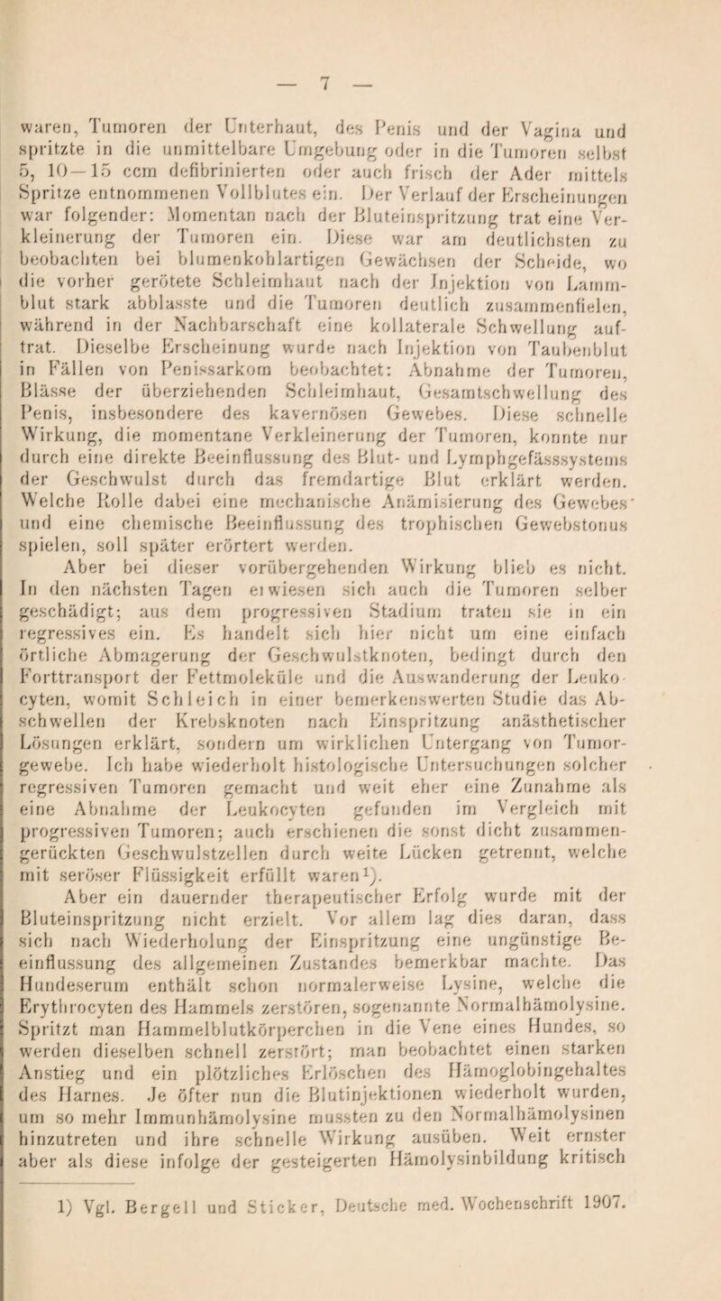 5 des waren, Tumoren der Unterbaut, des Penis und der Vagina und spritzte in die unmittelbare Umgebung oder in die Tumoren selbst 5, 10—15 ccm defibrinierten oder auch frisch der Ader mittels Spritze entnommenen Vollblutes ein. Oer Verlauf der Erscheinungen war folgender: Momentan nach der Blnteinspritznng trat eine Ver¬ kleinerung der Tumoren ein. Diese war am deutlichsten zu beobachten bei blumenkohlartigen Gewächsen der Scheide, wo die vorher gerötete Schleimhaut nach der Injektion von Lamm¬ blut stark ab blasste und die Tumoren deutlich zusammenfielen, während in der Nachbarschaft eine kollaterale Schwellung auf¬ trat. Dieselbe Erscheinung wurde nach Injektion von Taubenblut in Fällen von Penissarkom beobachtet: Abnahme der Tumoren Blässe der überziehenden Schleimhaut, Gesamtschwei lun? Penis, insbesondere des kavernösen Gewebes. Diese schnelle Wirkung, die momentane Verkleinerung der Tumoren, konnte nur durch eine direkte Beeinflussung des Blut- und Lyrnphgefässsystems der Geschwulst durch das fremdartige Blut erklärt werden. Welche Rolle dabei eine mechanische Anämisierung des Gewebes und eine chemische Beeinflussung des trophischen Gewebstonus spielen, soll später erörtert werden. Aber bei dieser vorübergehenden Wirkung blieb es nicht. In den nächsten Tagen ei wiesen sich auch die Tumoren selber geschädigt; aus dem progressiven Stadium traten sie in ein regressives ein. Es handelt sich hier nicht um eine einfach örtliche Abmagerung der GesellwuRtknoten, bedingt durch den Forttransport der Fettmoleküle und die Auswanderung der Leuko- cyten, womit Schleich in einer bemerkenswerten Studie das Ab¬ schwellen der Krebsknoten nach Einspritzung anästhetischer Lösungen erklärt, sondern um wirklichen Untergang von Tumor¬ gewebe. Ich habe wiederholt histologische Untersuchungen solcher regressiven Tumoren gemacht und weit eher eine Zunahme als eine Abnahme der Leukocvten gefunden im Vergleich mit progressiven Tumoren; auch erschienen die sonst dicht zusaramen- gerückten Geschwulstzellen durch weite Lücken getrennt, welche mit seröser Flüssigkeit erfüllt waren1). Aber ein dauernder therapeutischer Plrfolg wurde mit der Bluteinspritzung nicht erzielt. Vor allem lag dies daran, dass sich nach Wiederholung der Einspritzung eine ungünstige Be¬ einflussung des allgemeinen Zustandes bemerkbar machte. Das Hundeserum enthält schon normalerweise Lysine, welche die Erythrocyten des Hammels zerstören, sogenannte Normalhämolysine. Spritzt man Hammelblutkörperchen in die A, ene eines Hundes, so werden dieselben schnell zerstört; man beobachtet einen starken Anstieg und ein plötzliches Erlöschen des Hämoglobingehaltes des Harnes. Je öfter nun die Blutinjektionen wiederholt wurden, um so mehr Immunhämolysine mussten zu den Normalhämolysinen hinzutreten und ihre schnelle Wirkung ausüben. Weit ernster aber als diese infolge der gesteigerten Hämolysinbildung kritisch 1) Vgl. Bergei 1 und Sticker, Deutsche med. Wochenschrift 1907.