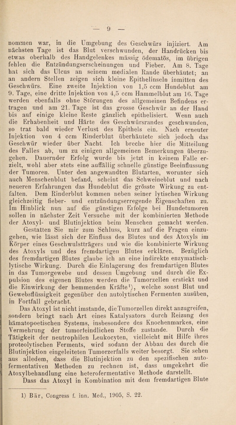 nommen war, in die Umgebung des Geschwürs injiziert. Am nächsten Tage ist das Blut verschwunden, der Handrücken bis etwas oberhalb des Handgelenkes massig ödematös, im übrigen fehlen die Entzündungserscheinungen und Fieber. Am 8. Tage hat sich das Ulcus an seinem medialen Rande überhäutet; an an andern Stellen zeigen sich kleine Epithelinseln inmitten des Geschwürs. Eine zweite Injektion von 1,5 ccm Hundeblut am 9. Tage, eine dritte Injektion von 4,5 ccm Hammelblut am 16. Tage werden ebenfalls ohne Störungen des allgemeinen Befindens er¬ tragen und am 21. Tage ist das grosse Geschwür an der Hand bis auf einige kleine Reste gänzlich epithelisiert. Wenn auch die Erhabenheit und Härte des Geschwürsrandes geschwunden, so trat bald wieder Verlust des Epithels ein. Nach erneuter Injektion von 4 ccm Rinderblut überhäutete sich jedoch das Geschwür wieder über Nacht. Ich breche hier die Mitteilung des Falles ab, um zu einigen allgemeinen Bemerkungen überzu¬ gehen. Dauernder Erfolg wurde bis jetzt in keinem Falle er¬ zielt, wohl aber stets eine auffällig schnelle günstige Beeinflussung der Tumoren. Unter den angewandten Blutarten, worunter sich auch Menschenblut befand, scheint das Schweineblut und nach neueren Erfahrungen das Hundeblut die grösste Wirkung zu ent¬ falten. Dem Rinderblut kommen neben seiner lytischen Wirkung gleichzeitig fieber- und entzündungserregende Eigenschaften zu. Im Hinblick nun auf die günstigen Erfolge bei Hundetumoren sollen in nächster Zeit Versuche mit der kombinierten Methode der Atoxyl- und Blutinjektion beim Menschen gemacht werden. Gestatten Sie mir zum Schluss, kurz auf die Fragen einzu¬ gehen, wie lässt sich der Einfluss des Blutes und des Atoxyls im Körper eines Geschwulstträgers und wie die kombinierte Wirkung des Atoxyls und des fremdartigen Blutes erklären. Bezüglich des fremdartigen Blutes glaube ich an eine indirekte enzymatisch¬ lytische Wirkung. Durch die Einlagerung des fremdartigen Blutes in das Tumorgewebe und dessen Umgebung und durch die Ex¬ pulsion des eigenen Blutes werden die Tumorzellen erstickt und die Einwirkung der hemmenden Kräfte1), welche sonst Blut und Gewebsflüssigkeit gegenüber den autolytischen Fermenten ausüben, in Fortfall gebracht. Das Atoxyl ist nicht imstande, dieTumorzellen direkt anzugreifen, i sondern bringt nach Art eines Katalysators durch Reizung des I hämatopoetischen Systems, insbesondere des Knochenmarkes, eine Vermehrung der tumorfeindlichen Stoffe zustande. Durch die Tätigkeit der neutrophilen Leukocyten, vielleicht mit Hilfe ihres { proteolytischen Ferments, wird sodann der Abbau des durch die I Blutinjektion eingeleiteten Tumorzerfalls weiter besorgt. Sie sehen I aus alledem, dass die Blutinjektion zu den spezifischen auto- 1 fermentativen Methoden zu rechnen ist, dass umgekehrt die I Atoxylbehandlung eine heterofermentative Methode darstellt. Dass das Atoxyl in Kombination mit dem fremdartigen Blute X - 1) Bär, Congress f. inn. Med., 1905, S. 22.